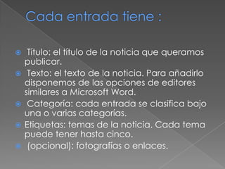  Título: el título de la noticia que queramos
publicar.
 Texto: el texto de la noticia. Para añadirlo
disponemos de las opciones de editores
similares a Microsoft Word.
 Categoría: cada entrada se clasifica bajo
una o varias categorías.
 Etiquetas: temas de la noticia. Cada tema
puede tener hasta cinco.
 (opcional): fotografías o enlaces.
 