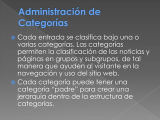  Cada entrada se clasifica bajo una o
varias categorías. Las categorías
permiten la clasificación de las noticias y
páginas en grupos y subgrupos, de tal
manera que ayuden al visitante en la
navegación y uso del sitio web.
 Cada categoría puede tener una
categoría “padre” para crear una
jerarquía dentro de la estructura de
categorías.
 