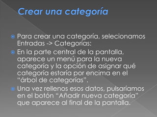  Para crear una categoría, selecionamos
Entradas -> Categorías:
 En la parte central de la pantalla,
aparece un menú para la nueva
categoría y la opción de asignar qué
categoría estaría por encima en el
“árbol de categorías”.
 Una vez rellenos esos datos, pulsaríamos
en el botón “Añadir nueva categoría”
que aparece al final de la pantalla.
 