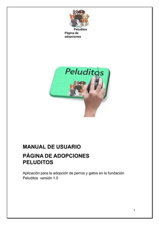 Peluditos
Página de
adopciones
MANUAL DE USUARIO
PÁGINA DE ADOPCIONES
PELUDITOS
Aplicación para la adopción de perros y gatos en la fundación
Peluditos versión 1.0
1
 