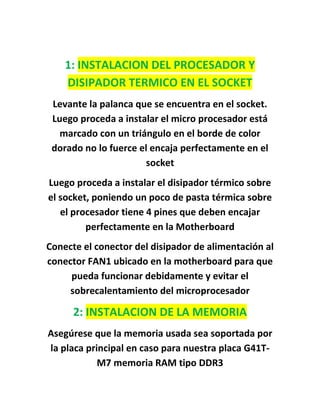 1: INSTALACION DEL PROCESADOR Y
    DISIPADOR TERMICO EN EL SOCKET
 Levante la palanca que se encuentra en el socket.
 Luego proceda a instalar el micro procesador está
   marcado con un triángulo en el borde de color
 dorado no lo fuerce el encaja perfectamente en el
                      socket
Luego proceda a instalar el disipador térmico sobre
el socket, poniendo un poco de pasta térmica sobre
   el procesador tiene 4 pines que deben encajar
         perfectamente en la Motherboard
Conecte el conector del disipador de alimentación al
conector FAN1 ubicado en la motherboard para que
     pueda funcionar debidamente y evitar el
     sobrecalentamiento del microprocesador

      2: INSTALACION DE LA MEMORIA
Asegúrese que la memoria usada sea soportada por
la placa principal en caso para nuestra placa G41T-
            M7 memoria RAM tipo DDR3
 