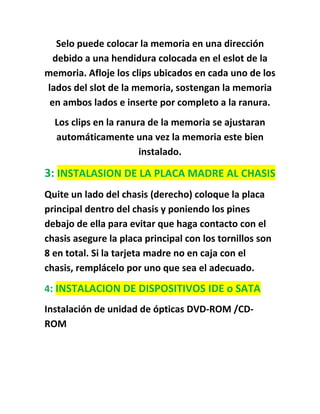 Selo puede colocar la memoria en una dirección
  debido a una hendidura colocada en el eslot de la
memoria. Afloje los clips ubicados en cada uno de los
lados del slot de la memoria, sostengan la memoria
 en ambos lados e inserte por completo a la ranura.
  Los clips en la ranura de la memoria se ajustaran
  automáticamente una vez la memoria este bien
                       instalado.

3: INSTALASION DE LA PLACA MADRE AL CHASIS
Quite un lado del chasis (derecho) coloque la placa
principal dentro del chasis y poniendo los pines
debajo de ella para evitar que haga contacto con el
chasis asegure la placa principal con los tornillos son
8 en total. Si la tarjeta madre no en caja con el
chasis, remplácelo por uno que sea el adecuado.
4: INSTALACION DE DISPOSITIVOS IDE o SATA
Instalación de unidad de ópticas DVD-ROM /CD-
ROM
 