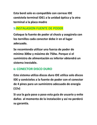Esta bord solo es compatible con correas IDE
conéctela terminal IDE1 a la unidad óptica y la otra
terminal a la placa madre
5:INSTALASION FUENTE DE PODER
Coloque la fuente de poder al chasis y asegúrela con
los tornillos cada conector debe ir en el lugar
adecuado.
Se recomienda utilizar una fuerza de poder de
mínimo 300w y máximo de 750w. Porque si el
suministro de alimentación es inferior obtendrá un
sistema inestable.

6: CONECTOR DISCO DURO
Este sistema utiliza discos duro IDE utiliza solo discos
IDE y conéctelos a la fuente de poder con el conector
de 4 pines para un suministro adecuado de energía
(12v)
Si usa la guía paso a paso esta guía de usuario y evite
daños al momento de la instalación y así no perderá
su garantía.
 