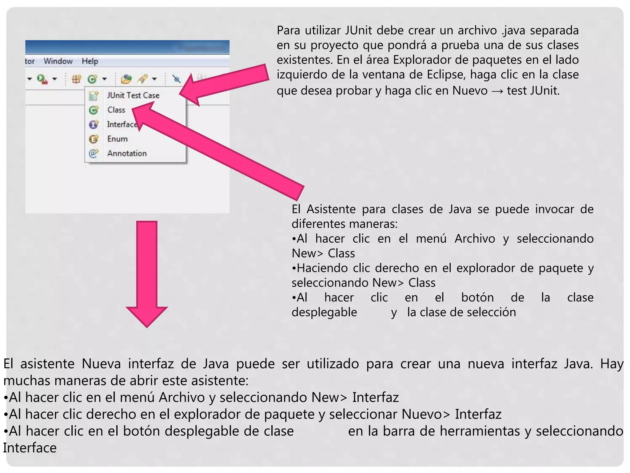 Para utilizar JUnit debe crear un archivo .java separada
en su proyecto que pondrá a prueba una de sus clases
existentes. En el área Explorador de paquetes en el lado
izquierdo de la ventana de Eclipse, haga clic en la clase
que desea probar y haga clic en Nuevo → test JUnit.
El Asistente para clases de Java se puede invocar de
diferentes maneras:
•Al hacer clic en el menú Archivo y seleccionando
New> Class
•Haciendo clic derecho en el explorador de paquete y
seleccionando New> Class
•Al hacer clic en el botón de la clase
desplegable y la clase de selección
El asistente Nueva interfaz de Java puede ser utilizado para crear una nueva interfaz Java. Hay
muchas maneras de abrir este asistente:
•Al hacer clic en el menú Archivo y seleccionando New> Interfaz
•Al hacer clic derecho en el explorador de paquete y seleccionar Nuevo> Interfaz
•Al hacer clic en el botón desplegable de clase en la barra de herramientas y seleccionando
Interface
 
