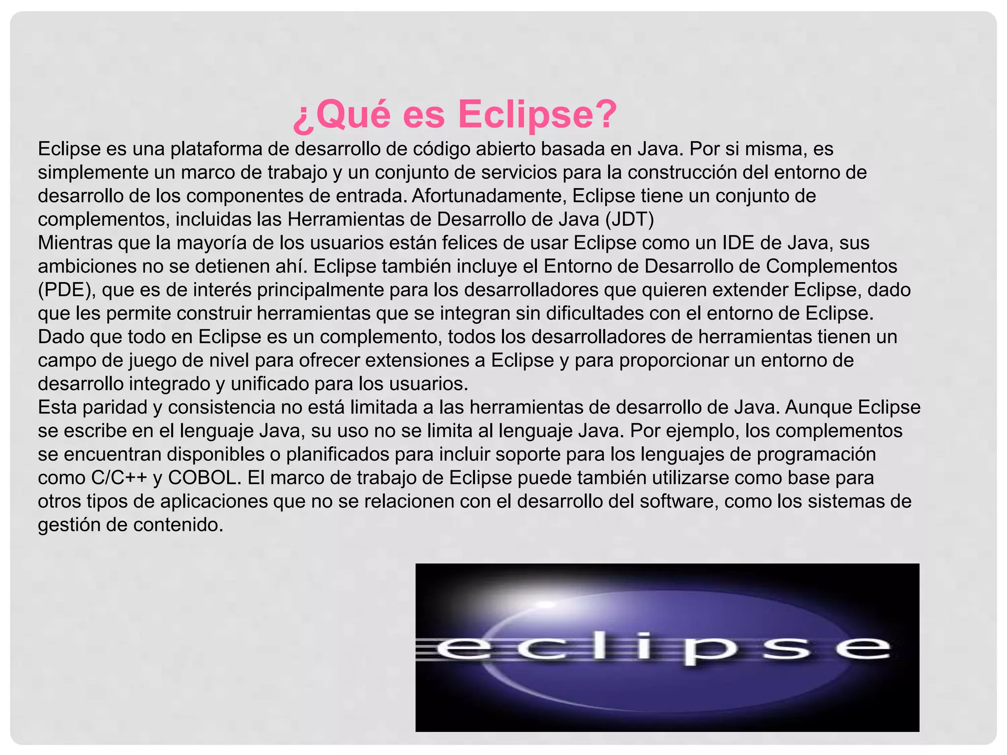 ¿Qué es Eclipse?
Eclipse es una plataforma de desarrollo de código abierto basada en Java. Por si misma, es
simplemente un marco de trabajo y un conjunto de servicios para la construcción del entorno de
desarrollo de los componentes de entrada. Afortunadamente, Eclipse tiene un conjunto de
complementos, incluidas las Herramientas de Desarrollo de Java (JDT)
Mientras que la mayoría de los usuarios están felices de usar Eclipse como un IDE de Java, sus
ambiciones no se detienen ahí. Eclipse también incluye el Entorno de Desarrollo de Complementos
(PDE), que es de interés principalmente para los desarrolladores que quieren extender Eclipse, dado
que les permite construir herramientas que se integran sin dificultades con el entorno de Eclipse.
Dado que todo en Eclipse es un complemento, todos los desarrolladores de herramientas tienen un
campo de juego de nivel para ofrecer extensiones a Eclipse y para proporcionar un entorno de
desarrollo integrado y unificado para los usuarios.
Esta paridad y consistencia no está limitada a las herramientas de desarrollo de Java. Aunque Eclipse
se escribe en el lenguaje Java, su uso no se limita al lenguaje Java. Por ejemplo, los complementos
se encuentran disponibles o planificados para incluir soporte para los lenguajes de programación
como C/C++ y COBOL. El marco de trabajo de Eclipse puede también utilizarse como base para
otros tipos de aplicaciones que no se relacionen con el desarrollo del software, como los sistemas de
gestión de contenido.
 
