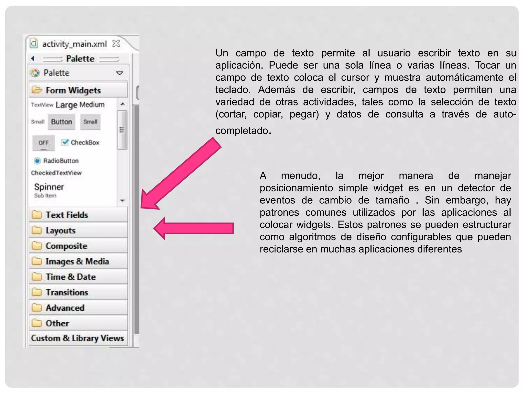 Un campo de texto permite al usuario escribir texto en su
aplicación. Puede ser una sola línea o varias líneas. Tocar un
campo de texto coloca el cursor y muestra automáticamente el
teclado. Además de escribir, campos de texto permiten una
variedad de otras actividades, tales como la selección de texto
(cortar, copiar, pegar) y datos de consulta a través de auto-
completado.
A menudo, la mejor manera de manejar
posicionamiento simple widget es en un detector de
eventos de cambio de tamaño . Sin embargo, hay
patrones comunes utilizados por las aplicaciones al
colocar widgets. Estos patrones se pueden estructurar
como algoritmos de diseño configurables que pueden
reciclarse en muchas aplicaciones diferentes
 