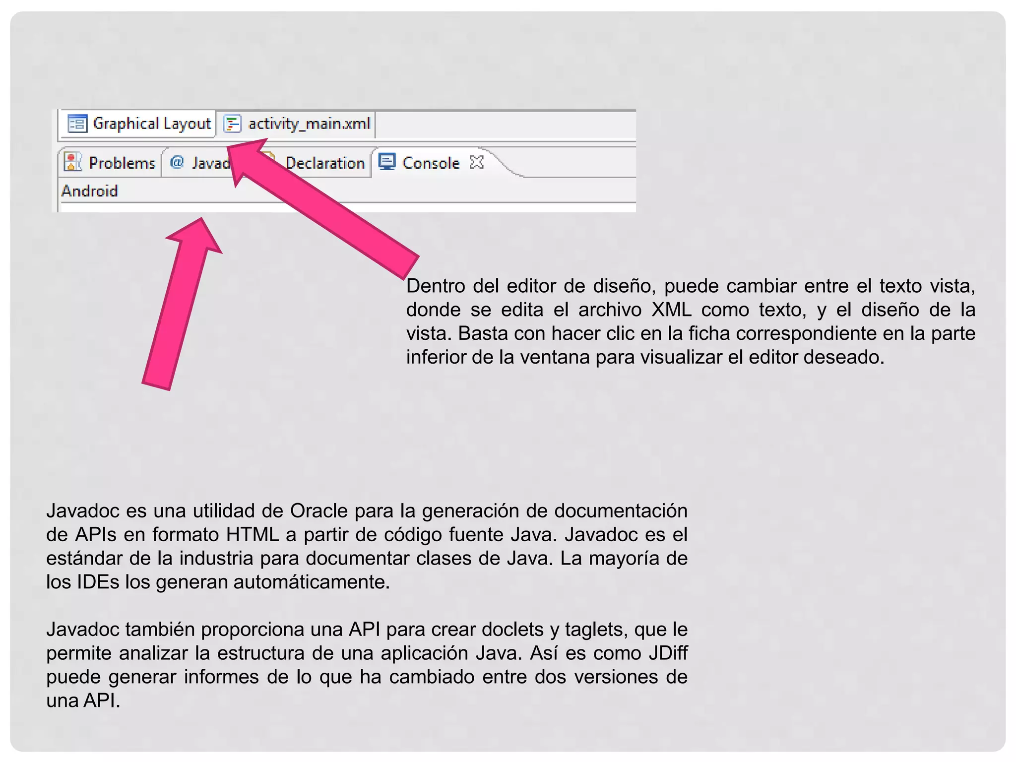 Dentro del editor de diseño, puede cambiar entre el texto vista,
donde se edita el archivo XML como texto, y el diseño de la
vista. Basta con hacer clic en la ficha correspondiente en la parte
inferior de la ventana para visualizar el editor deseado.
Javadoc es una utilidad de Oracle para la generación de documentación
de APIs en formato HTML a partir de código fuente Java. Javadoc es el
estándar de la industria para documentar clases de Java. La mayoría de
los IDEs los generan automáticamente.
Javadoc también proporciona una API para crear doclets y taglets, que le
permite analizar la estructura de una aplicación Java. Así es como JDiff
puede generar informes de lo que ha cambiado entre dos versiones de
una API.
 