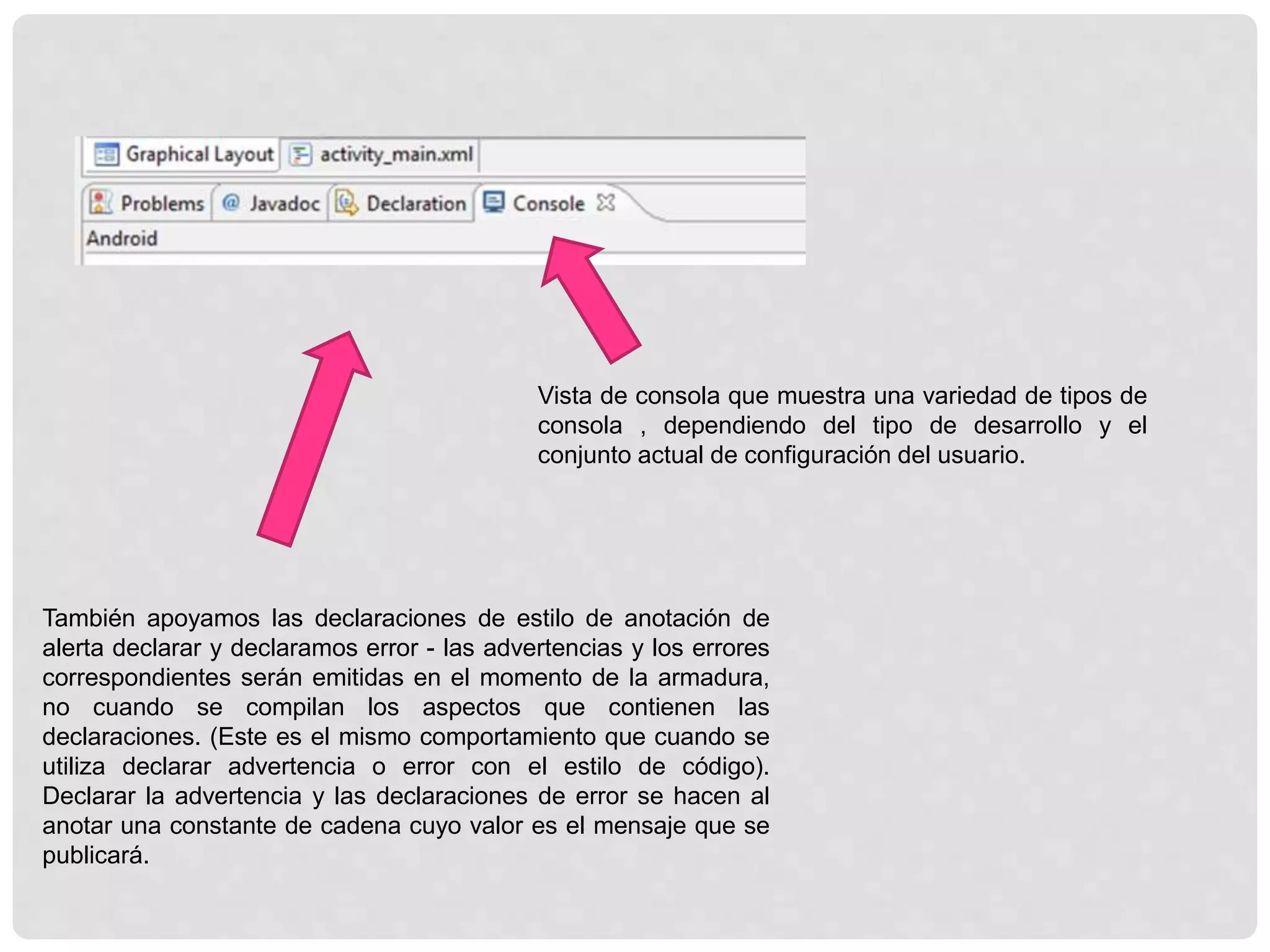 Vista de consola que muestra una variedad de tipos de
consola , dependiendo del tipo de desarrollo y el
conjunto actual de configuración del usuario.
También apoyamos las declaraciones de estilo de anotación de
alerta declarar y declaramos error - las advertencias y los errores
correspondientes serán emitidas en el momento de la armadura,
no cuando se compilan los aspectos que contienen las
declaraciones. (Este es el mismo comportamiento que cuando se
utiliza declarar advertencia o error con el estilo de código).
Declarar la advertencia y las declaraciones de error se hacen al
anotar una constante de cadena cuyo valor es el mensaje que se
publicará.
 