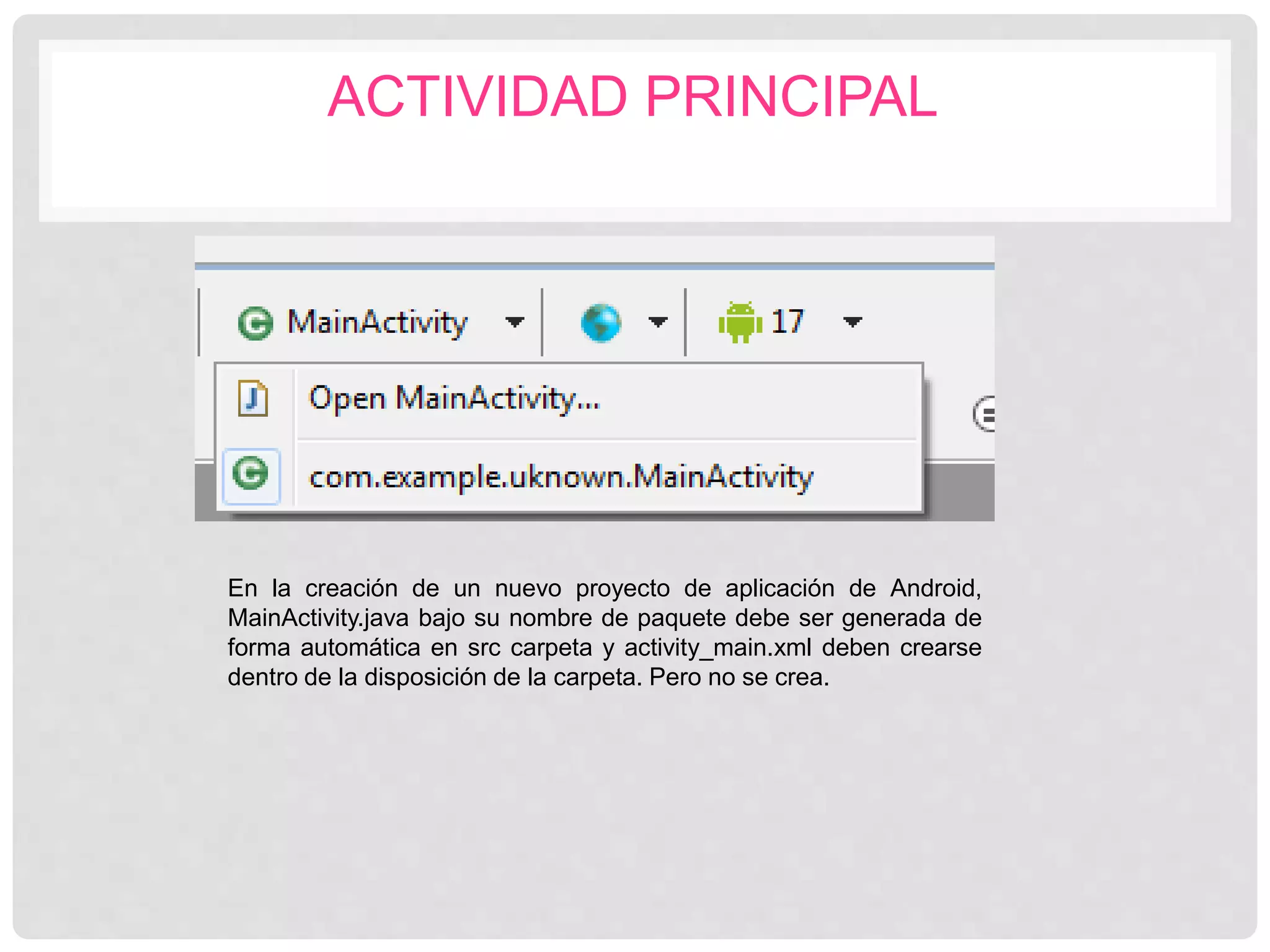 ACTIVIDAD PRINCIPAL
En la creación de un nuevo proyecto de aplicación de Android,
MainActivity.java bajo su nombre de paquete debe ser generada de
forma automática en src carpeta y activity_main.xml deben crearse
dentro de la disposición de la carpeta. Pero no se crea.
 