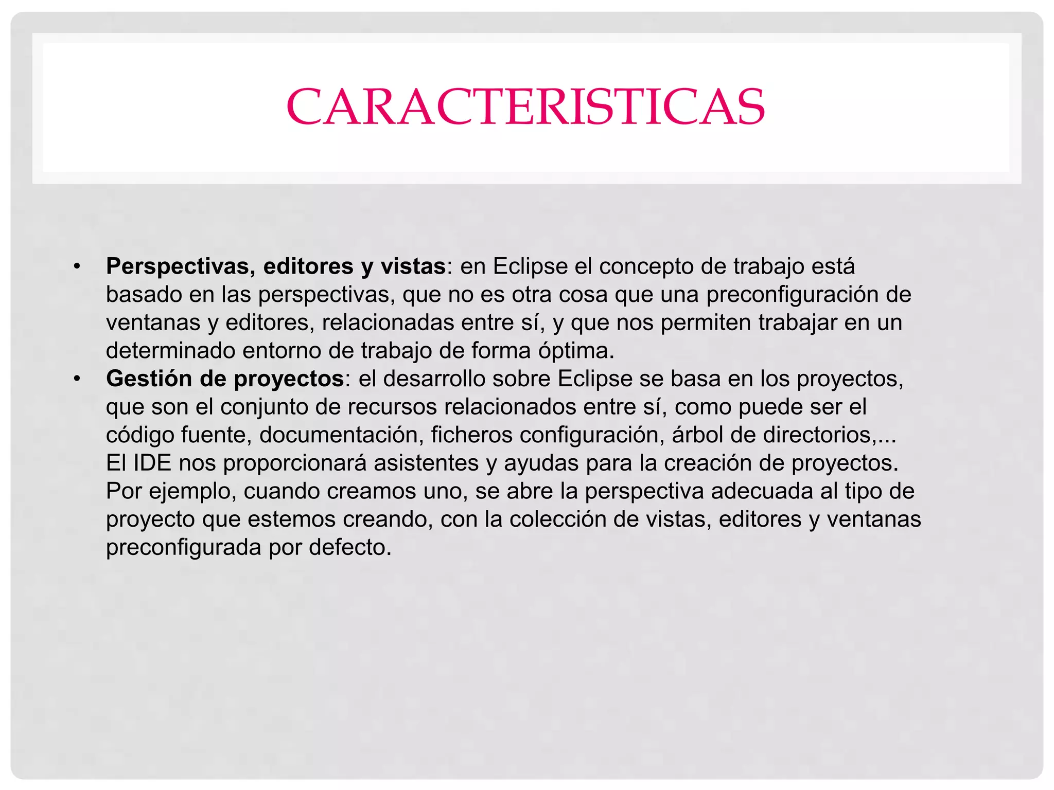 CARACTERISTICAS
• Perspectivas, editores y vistas: en Eclipse el concepto de trabajo está
basado en las perspectivas, que no es otra cosa que una preconfiguración de
ventanas y editores, relacionadas entre sí, y que nos permiten trabajar en un
determinado entorno de trabajo de forma óptima.
• Gestión de proyectos: el desarrollo sobre Eclipse se basa en los proyectos,
que son el conjunto de recursos relacionados entre sí, como puede ser el
código fuente, documentación, ficheros configuración, árbol de directorios,...
El IDE nos proporcionará asistentes y ayudas para la creación de proyectos.
Por ejemplo, cuando creamos uno, se abre la perspectiva adecuada al tipo de
proyecto que estemos creando, con la colección de vistas, editores y ventanas
preconfigurada por defecto.
 