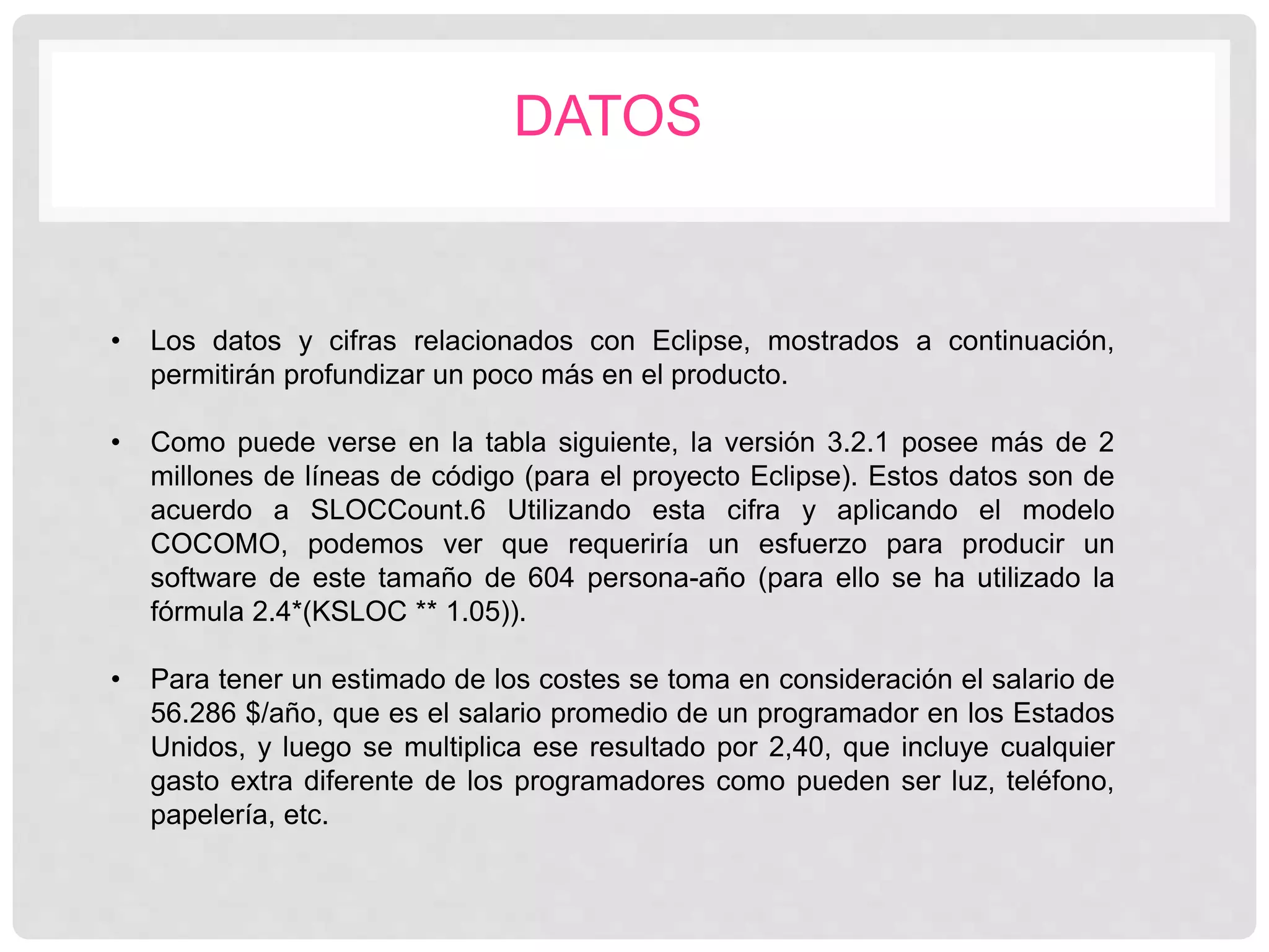 DATOS
• Los datos y cifras relacionados con Eclipse, mostrados a continuación,
permitirán profundizar un poco más en el producto.
• Como puede verse en la tabla siguiente, la versión 3.2.1 posee más de 2
millones de líneas de código (para el proyecto Eclipse). Estos datos son de
acuerdo a SLOCCount.6 Utilizando esta cifra y aplicando el modelo
COCOMO, podemos ver que requeriría un esfuerzo para producir un
software de este tamaño de 604 persona-año (para ello se ha utilizado la
fórmula 2.4*(KSLOC ** 1.05)).
• Para tener un estimado de los costes se toma en consideración el salario de
56.286 $/año, que es el salario promedio de un programador en los Estados
Unidos, y luego se multiplica ese resultado por 2,40, que incluye cualquier
gasto extra diferente de los programadores como pueden ser luz, teléfono,
papelería, etc.
 
