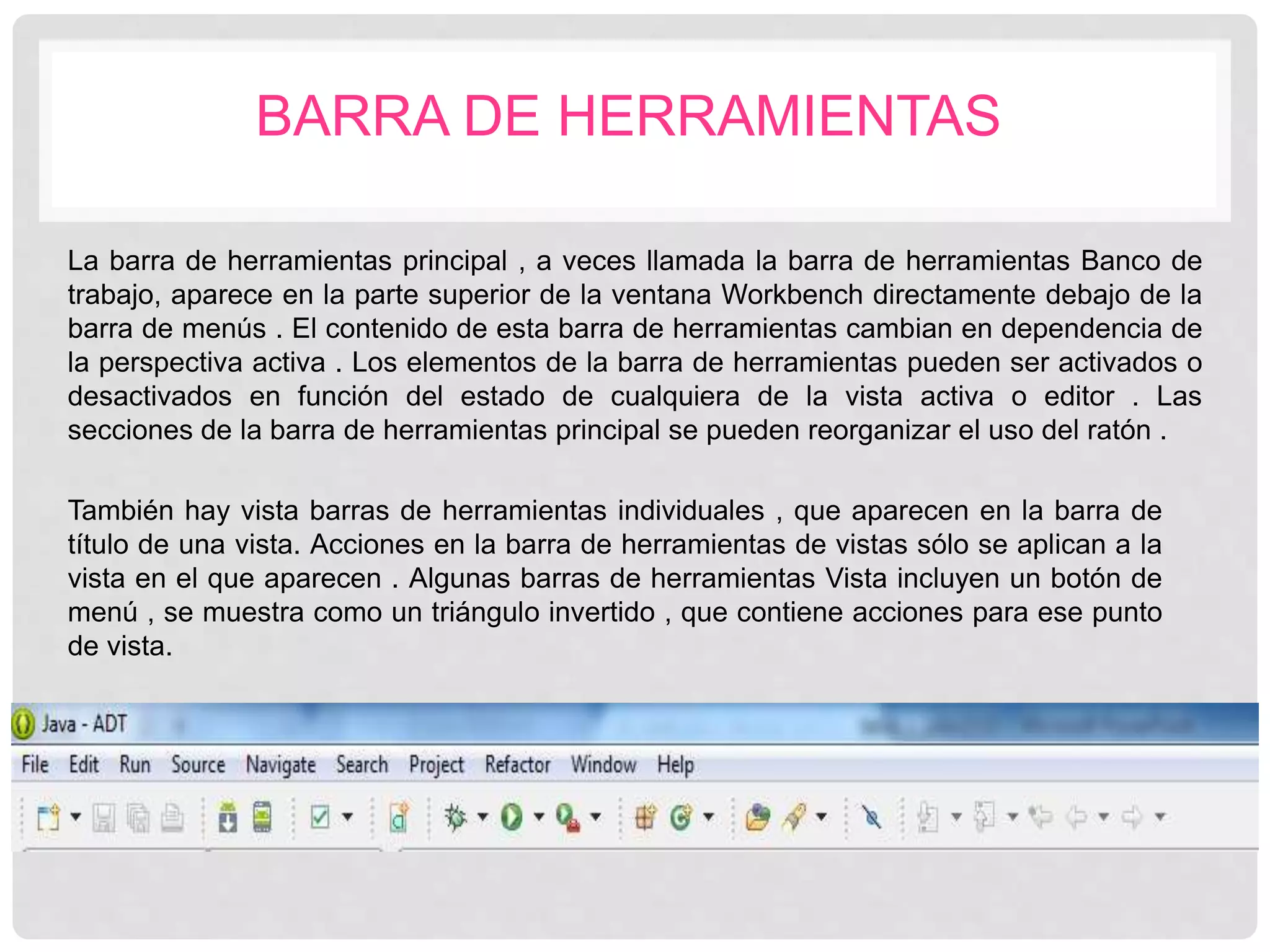 BARRA DE HERRAMIENTAS
La barra de herramientas principal , a veces llamada la barra de herramientas Banco de
trabajo, aparece en la parte superior de la ventana Workbench directamente debajo de la
barra de menús . El contenido de esta barra de herramientas cambian en dependencia de
la perspectiva activa . Los elementos de la barra de herramientas pueden ser activados o
desactivados en función del estado de cualquiera de la vista activa o editor . Las
secciones de la barra de herramientas principal se pueden reorganizar el uso del ratón .
También hay vista barras de herramientas individuales , que aparecen en la barra de
título de una vista. Acciones en la barra de herramientas de vistas sólo se aplican a la
vista en el que aparecen . Algunas barras de herramientas Vista incluyen un botón de
menú , se muestra como un triángulo invertido , que contiene acciones para ese punto
de vista.
 