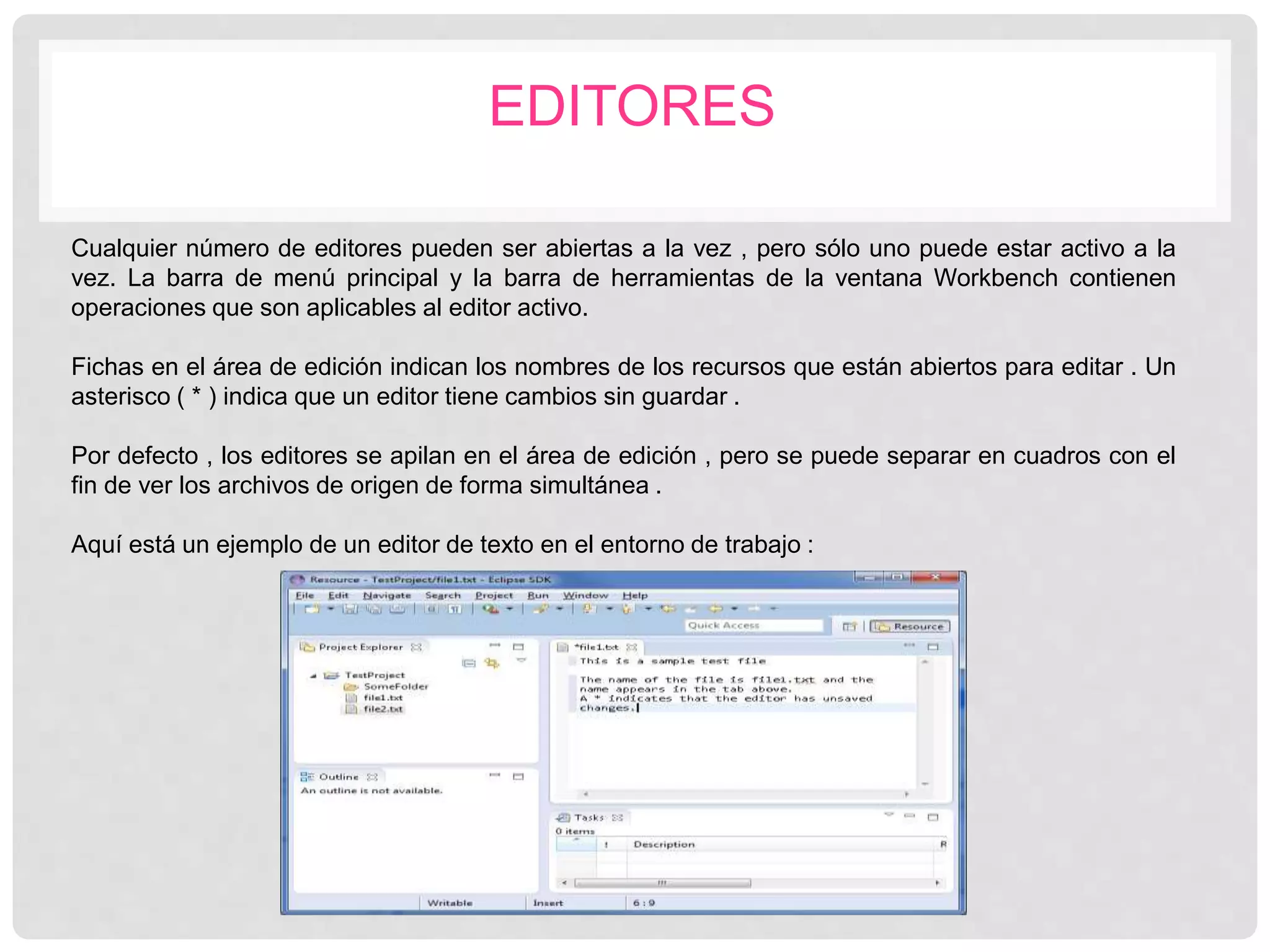 EDITORES
Cualquier número de editores pueden ser abiertas a la vez , pero sólo uno puede estar activo a la
vez. La barra de menú principal y la barra de herramientas de la ventana Workbench contienen
operaciones que son aplicables al editor activo.
Fichas en el área de edición indican los nombres de los recursos que están abiertos para editar . Un
asterisco ( * ) indica que un editor tiene cambios sin guardar .
Por defecto , los editores se apilan en el área de edición , pero se puede separar en cuadros con el
fin de ver los archivos de origen de forma simultánea .
Aquí está un ejemplo de un editor de texto en el entorno de trabajo :
 
