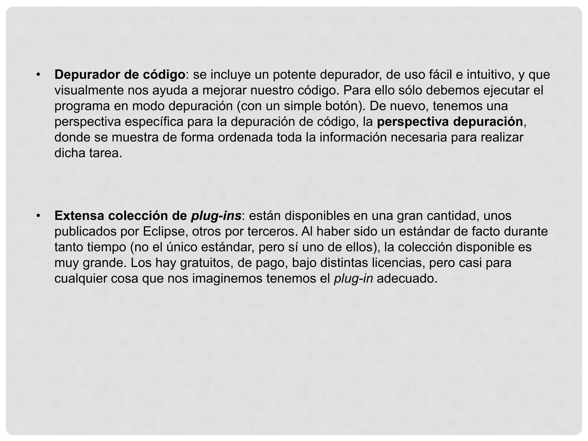 • Depurador de código: se incluye un potente depurador, de uso fácil e intuitivo, y que
visualmente nos ayuda a mejorar nuestro código. Para ello sólo debemos ejecutar el
programa en modo depuración (con un simple botón). De nuevo, tenemos una
perspectiva específica para la depuración de código, la perspectiva depuración,
donde se muestra de forma ordenada toda la información necesaria para realizar
dicha tarea.
• Extensa colección de plug-ins: están disponibles en una gran cantidad, unos
publicados por Eclipse, otros por terceros. Al haber sido un estándar de facto durante
tanto tiempo (no el único estándar, pero sí uno de ellos), la colección disponible es
muy grande. Los hay gratuitos, de pago, bajo distintas licencias, pero casi para
cualquier cosa que nos imaginemos tenemos el plug-in adecuado.
 