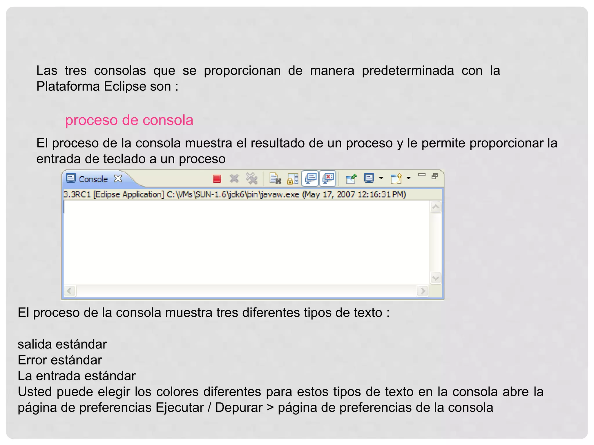 Las tres consolas que se proporcionan de manera predeterminada con la
Plataforma Eclipse son :
proceso de consola
El proceso de la consola muestra el resultado de un proceso y le permite proporcionar la
entrada de teclado a un proceso
El proceso de la consola muestra tres diferentes tipos de texto :
salida estándar
Error estándar
La entrada estándar
Usted puede elegir los colores diferentes para estos tipos de texto en la consola abre la
página de preferencias Ejecutar / Depurar > página de preferencias de la consola
 