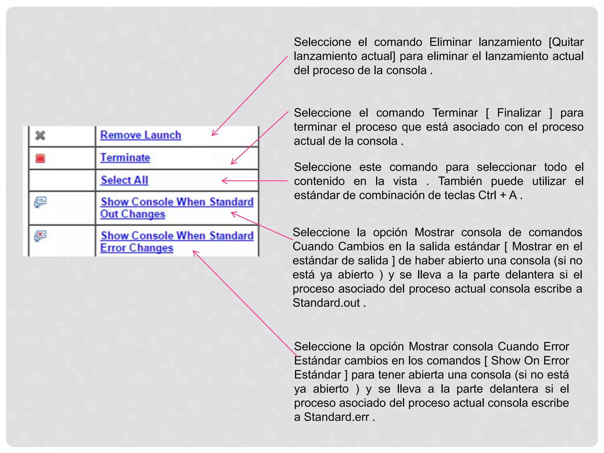 Seleccione el comando Eliminar lanzamiento [Quitar
lanzamiento actual] para eliminar el lanzamiento actual
del proceso de la consola .
Seleccione el comando Terminar [ Finalizar ] para
terminar el proceso que está asociado con el proceso
actual de la consola .
Seleccione este comando para seleccionar todo el
contenido en la vista . También puede utilizar el
estándar de combinación de teclas Ctrl + A .
Seleccione la opción Mostrar consola de comandos
Cuando Cambios en la salida estándar [ Mostrar en el
estándar de salida ] de haber abierto una consola (si no
está ya abierto ) y se lleva a la parte delantera si el
proceso asociado del proceso actual consola escribe a
Standard.out .
Seleccione la opción Mostrar consola Cuando Error
Estándar cambios en los comandos [ Show On Error
Estándar ] para tener abierta una consola (si no está
ya abierto ) y se lleva a la parte delantera si el
proceso asociado del proceso actual consola escribe
a Standard.err .
 
