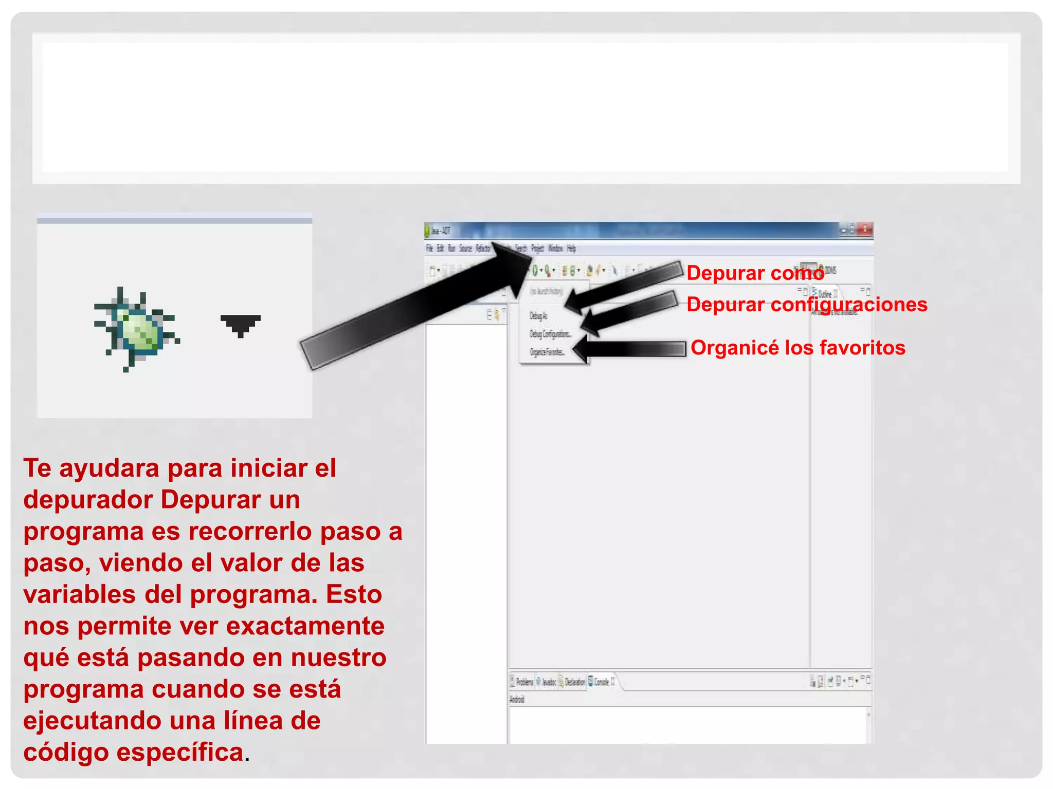 Te ayudara para iniciar el
depurador Depurar un
programa es recorrerlo paso a
paso, viendo el valor de las
variables del programa. Esto
nos permite ver exactamente
qué está pasando en nuestro
programa cuando se está
ejecutando una línea de
código específica.
Depurar como
Depurar configuraciones
Organicé los favoritos
 