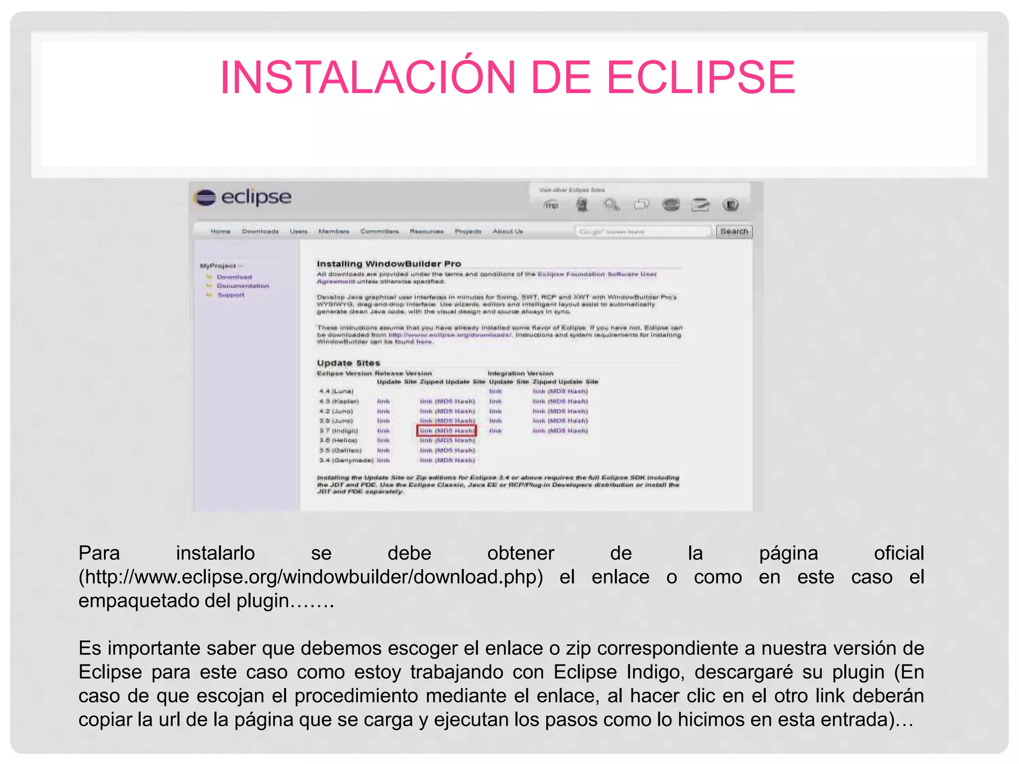INSTALACIÓN DE ECLIPSE
Para instalarlo se debe obtener de la página oficial
(http://www.eclipse.org/windowbuilder/download.php) el enlace o como en este caso el
empaquetado del plugin…….
Es importante saber que debemos escoger el enlace o zip correspondiente a nuestra versión de
Eclipse para este caso como estoy trabajando con Eclipse Indigo, descargaré su plugin (En
caso de que escojan el procedimiento mediante el enlace, al hacer clic en el otro link deberán
copiar la url de la página que se carga y ejecutan los pasos como lo hicimos en esta entrada)…
 