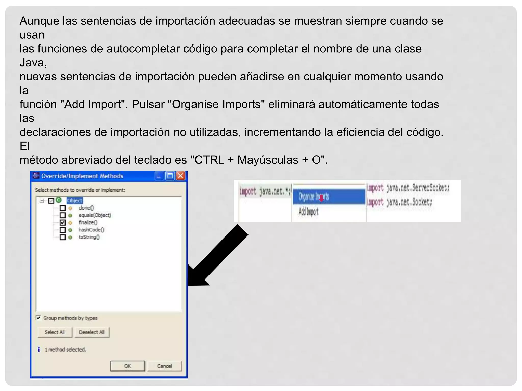 Aunque las sentencias de importación adecuadas se muestran siempre cuando se
usan
las funciones de autocompletar código para completar el nombre de una clase
Java,
nuevas sentencias de importación pueden añadirse en cualquier momento usando
la
función "Add Import". Pulsar "Organise Imports" eliminará automáticamente todas
las
declaraciones de importación no utilizadas, incrementando la eficiencia del código.
El
método abreviado del teclado es "CTRL + Mayúsculas + O".
 