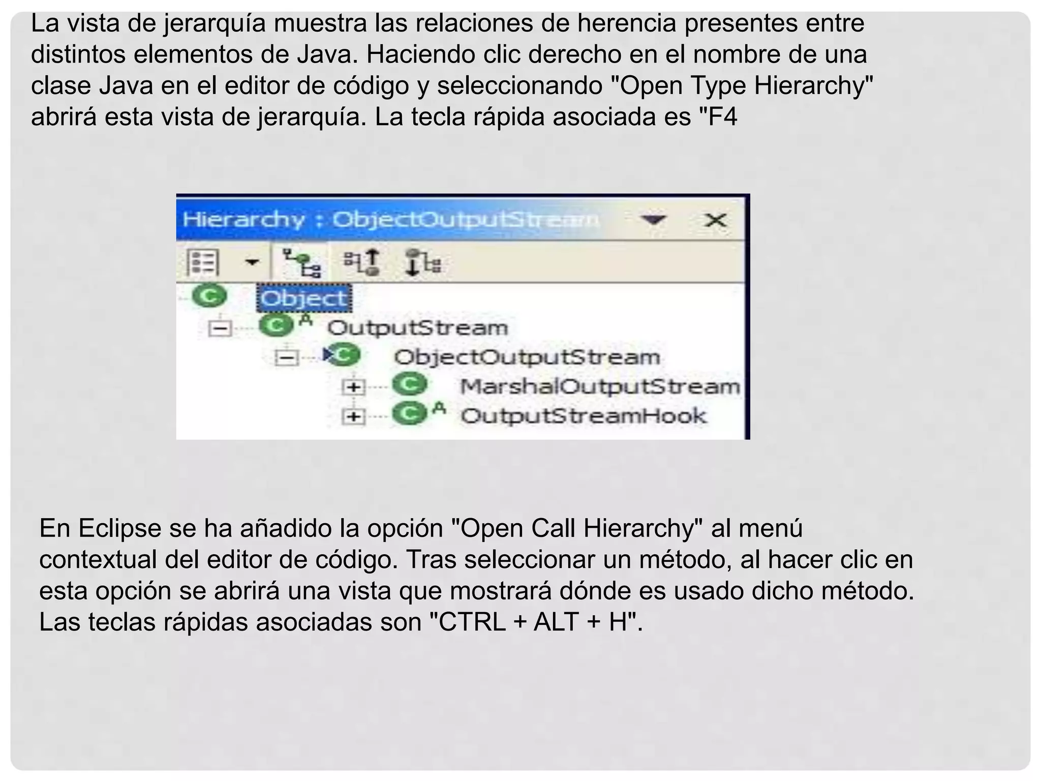 La vista de jerarquía muestra las relaciones de herencia presentes entre
distintos elementos de Java. Haciendo clic derecho en el nombre de una
clase Java en el editor de código y seleccionando "Open Type Hierarchy"
abrirá esta vista de jerarquía. La tecla rápida asociada es "F4
En Eclipse se ha añadido la opción "Open Call Hierarchy" al menú
contextual del editor de código. Tras seleccionar un método, al hacer clic en
esta opción se abrirá una vista que mostrará dónde es usado dicho método.
Las teclas rápidas asociadas son "CTRL + ALT + H".
 