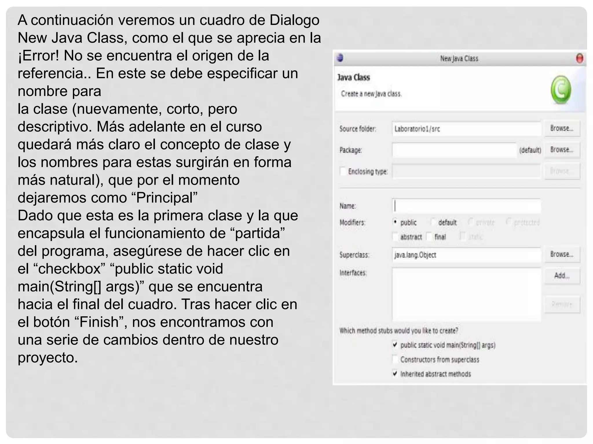 A continuación veremos un cuadro de Dialogo
New Java Class, como el que se aprecia en la
¡Error! No se encuentra el origen de la
referencia.. En este se debe especificar un
nombre para
la clase (nuevamente, corto, pero
descriptivo. Más adelante en el curso
quedará más claro el concepto de clase y
los nombres para estas surgirán en forma
más natural), que por el momento
dejaremos como “Principal”
Dado que esta es la primera clase y la que
encapsula el funcionamiento de “partida”
del programa, asegúrese de hacer clic en
el “checkbox” “public static void
main(String[] args)” que se encuentra
hacia el final del cuadro. Tras hacer clic en
el botón “Finish”, nos encontramos con
una serie de cambios dentro de nuestro
proyecto.
 