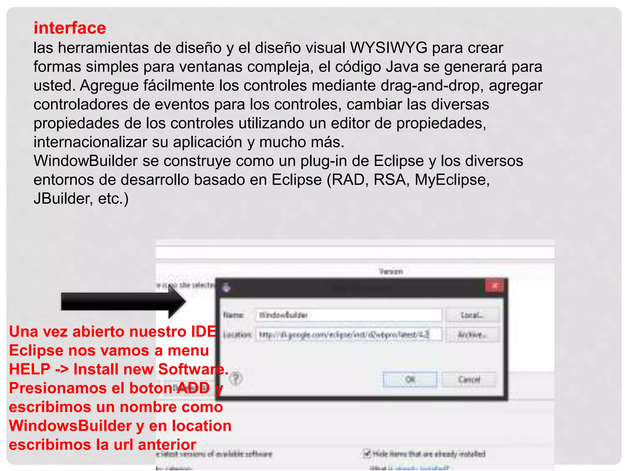 interface
las herramientas de diseño y el diseño visual WYSIWYG para crear
formas simples para ventanas compleja, el código Java se generará para
usted. Agregue fácilmente los controles mediante drag-and-drop, agregar
controladores de eventos para los controles, cambiar las diversas
propiedades de los controles utilizando un editor de propiedades,
internacionalizar su aplicación y mucho más.
WindowBuilder se construye como un plug-in de Eclipse y los diversos
entornos de desarrollo basado en Eclipse (RAD, RSA, MyEclipse,
JBuilder, etc.)
Una vez abierto nuestro IDE
Eclipse nos vamos a menu
HELP -> Install new Software.
Presionamos el boton ADD y
escribimos un nombre como
WindowsBuilder y en location
escribimos la url anterior
 