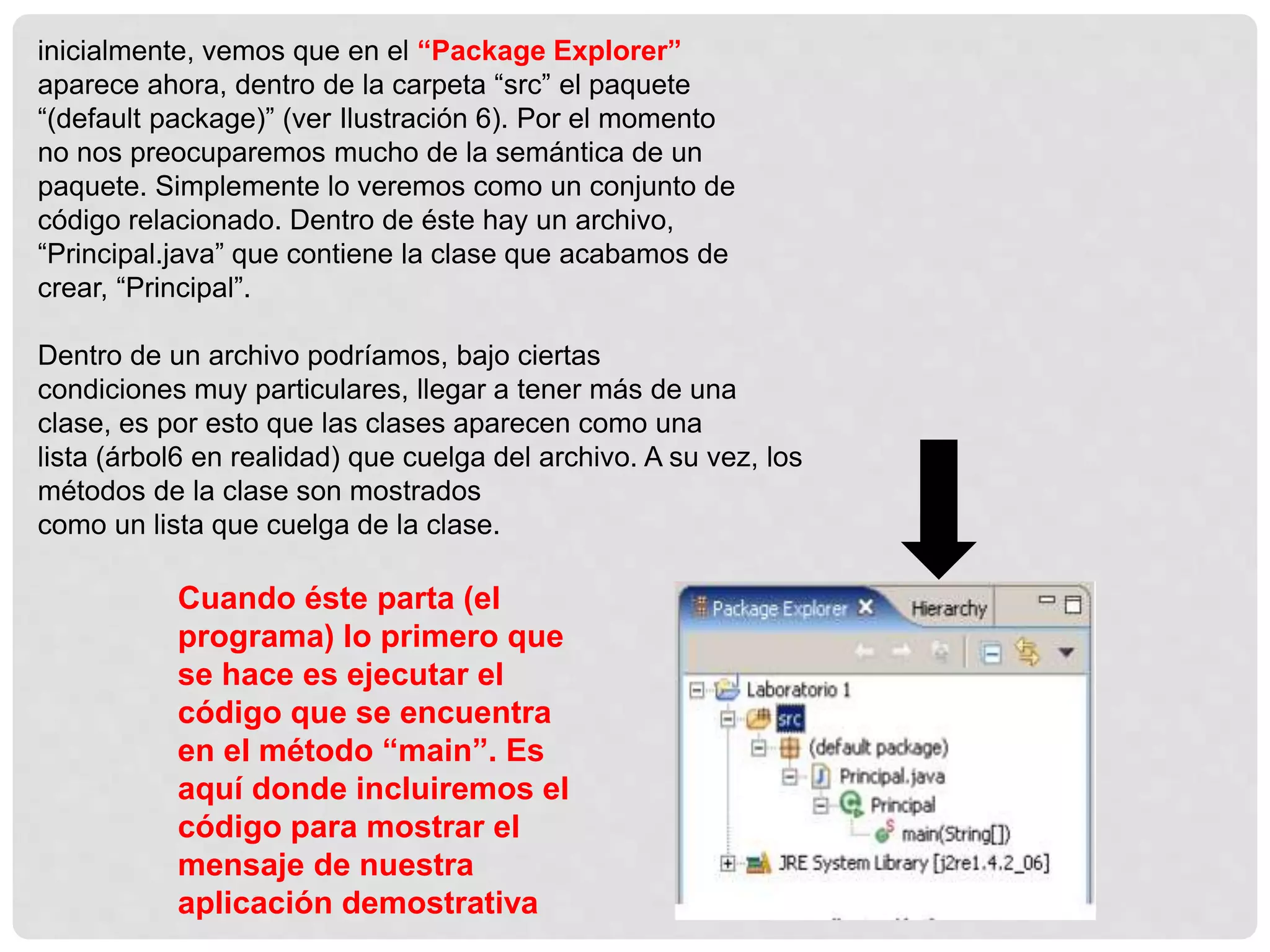 inicialmente, vemos que en el “Package Explorer”
aparece ahora, dentro de la carpeta “src” el paquete
“(default package)” (ver Ilustración 6). Por el momento
no nos preocuparemos mucho de la semántica de un
paquete. Simplemente lo veremos como un conjunto de
código relacionado. Dentro de éste hay un archivo,
“Principal.java” que contiene la clase que acabamos de
crear, “Principal”.
Dentro de un archivo podríamos, bajo ciertas
condiciones muy particulares, llegar a tener más de una
clase, es por esto que las clases aparecen como una
lista (árbol6 en realidad) que cuelga del archivo. A su vez, los
métodos de la clase son mostrados
como un lista que cuelga de la clase.
Cuando éste parta (el
programa) lo primero que
se hace es ejecutar el
código que se encuentra
en el método “main”. Es
aquí donde incluiremos el
código para mostrar el
mensaje de nuestra
aplicación demostrativa
 