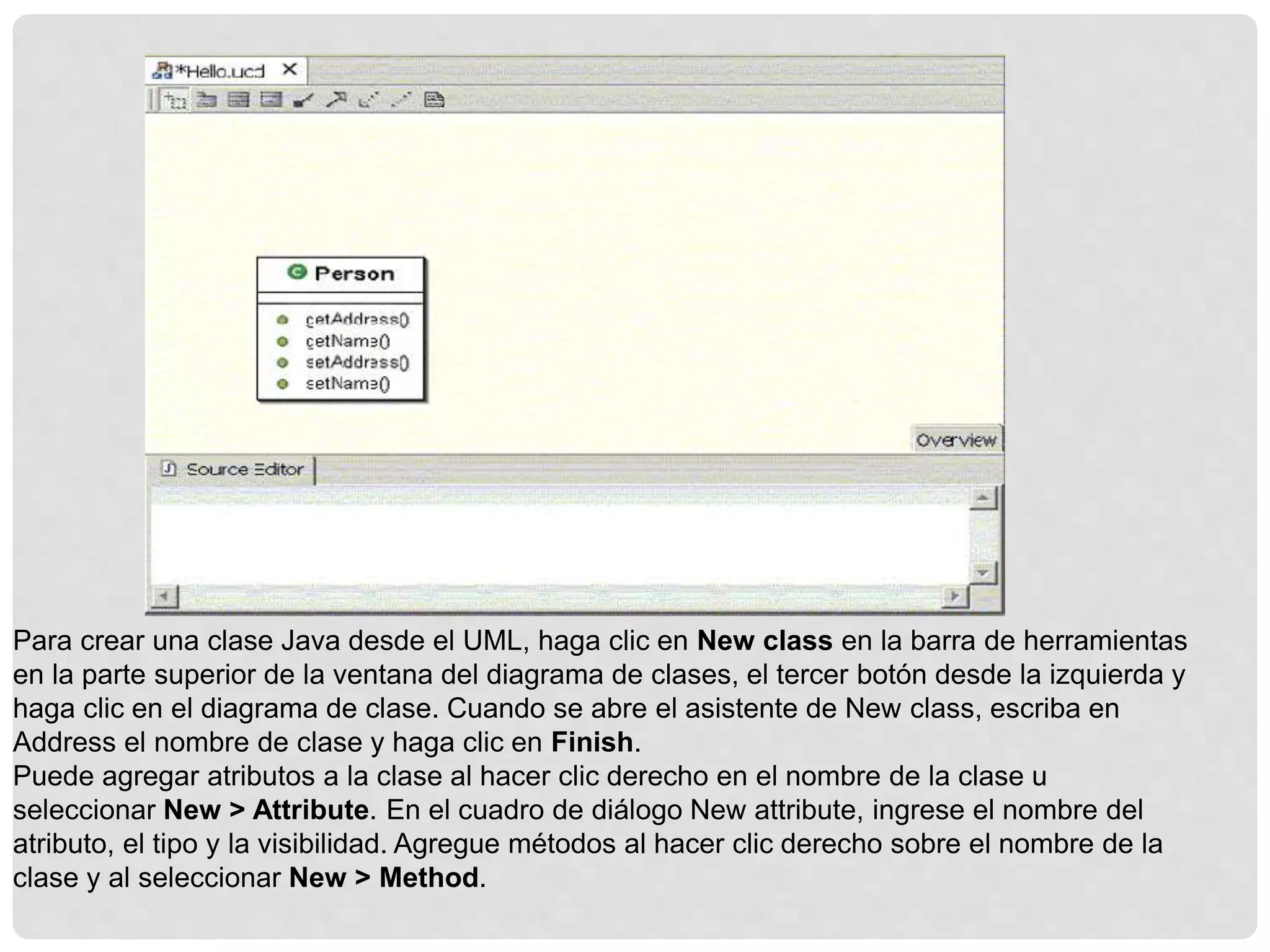 Para crear una clase Java desde el UML, haga clic en New class en la barra de herramientas
en la parte superior de la ventana del diagrama de clases, el tercer botón desde la izquierda y
haga clic en el diagrama de clase. Cuando se abre el asistente de New class, escriba en
Address el nombre de clase y haga clic en Finish.
Puede agregar atributos a la clase al hacer clic derecho en el nombre de la clase u
seleccionar New > Attribute. En el cuadro de diálogo New attribute, ingrese el nombre del
atributo, el tipo y la visibilidad. Agregue métodos al hacer clic derecho sobre el nombre de la
clase y al seleccionar New > Method.
 