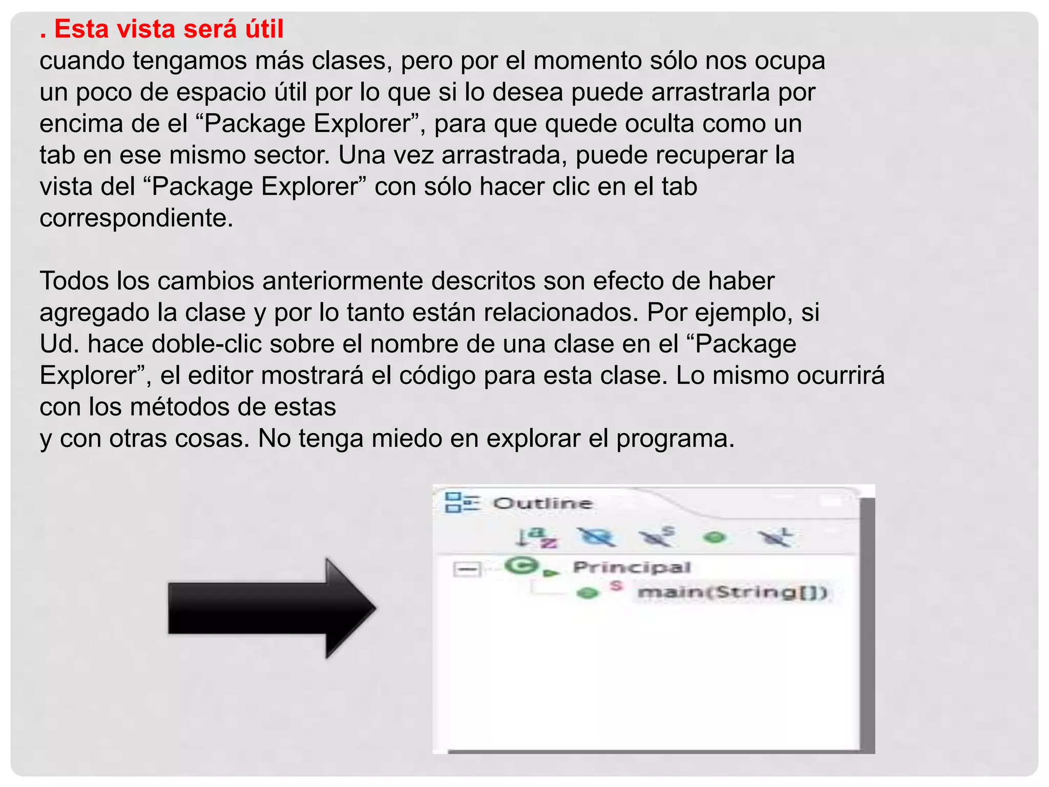 . Esta vista será útil
cuando tengamos más clases, pero por el momento sólo nos ocupa
un poco de espacio útil por lo que si lo desea puede arrastrarla por
encima de el “Package Explorer”, para que quede oculta como un
tab en ese mismo sector. Una vez arrastrada, puede recuperar la
vista del “Package Explorer” con sólo hacer clic en el tab
correspondiente.
Todos los cambios anteriormente descritos son efecto de haber
agregado la clase y por lo tanto están relacionados. Por ejemplo, si
Ud. hace doble-clic sobre el nombre de una clase en el “Package
Explorer”, el editor mostrará el código para esta clase. Lo mismo ocurrirá
con los métodos de estas
y con otras cosas. No tenga miedo en explorar el programa.
 