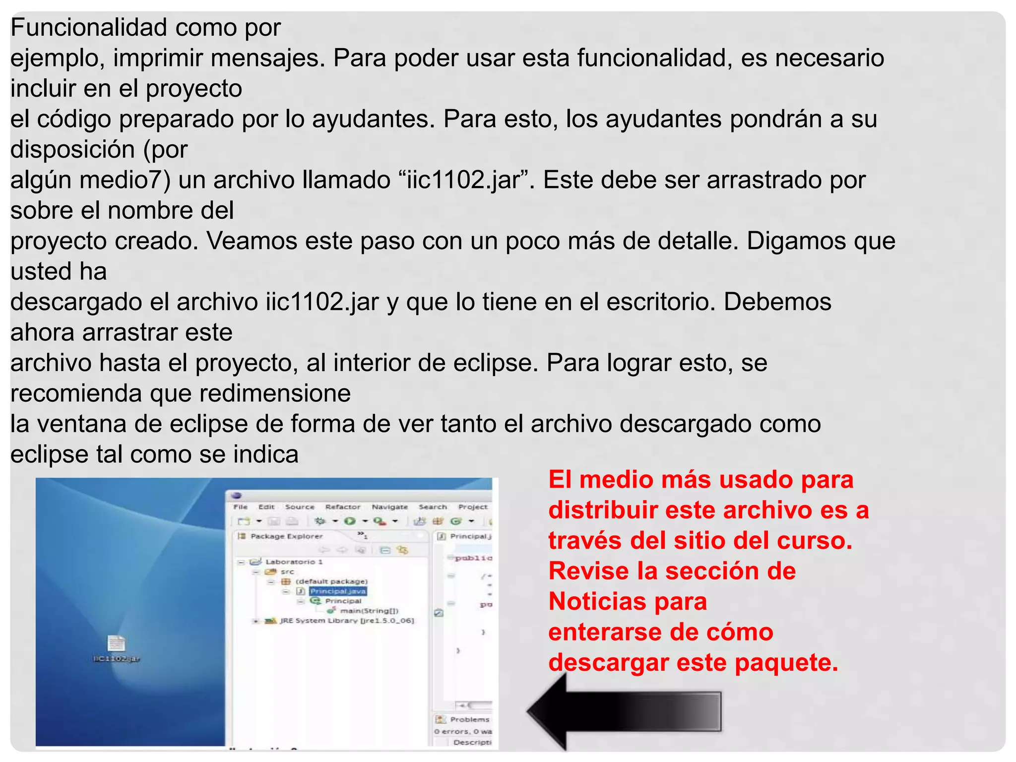 Funcionalidad como por
ejemplo, imprimir mensajes. Para poder usar esta funcionalidad, es necesario
incluir en el proyecto
el código preparado por lo ayudantes. Para esto, los ayudantes pondrán a su
disposición (por
algún medio7) un archivo llamado “iic1102.jar”. Este debe ser arrastrado por
sobre el nombre del
proyecto creado. Veamos este paso con un poco más de detalle. Digamos que
usted ha
descargado el archivo iic1102.jar y que lo tiene en el escritorio. Debemos
ahora arrastrar este
archivo hasta el proyecto, al interior de eclipse. Para lograr esto, se
recomienda que redimensione
la ventana de eclipse de forma de ver tanto el archivo descargado como
eclipse tal como se indica
El medio más usado para
distribuir este archivo es a
través del sitio del curso.
Revise la sección de
Noticias para
enterarse de cómo
descargar este paquete.
 