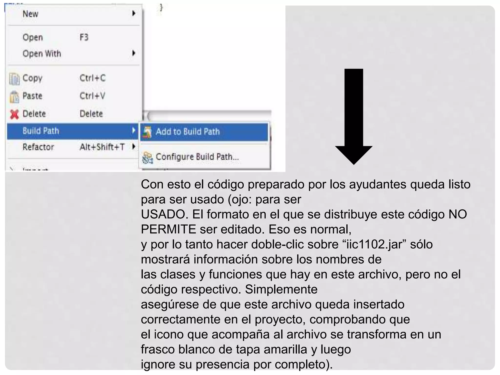Con esto el código preparado por los ayudantes queda listo
para ser usado (ojo: para ser
USADO. El formato en el que se distribuye este código NO
PERMITE ser editado. Eso es normal,
y por lo tanto hacer doble-clic sobre “iic1102.jar” sólo
mostrará información sobre los nombres de
las clases y funciones que hay en este archivo, pero no el
código respectivo. Simplemente
asegúrese de que este archivo queda insertado
correctamente en el proyecto, comprobando que
el icono que acompaña al archivo se transforma en un
frasco blanco de tapa amarilla y luego
ignore su presencia por completo).
 