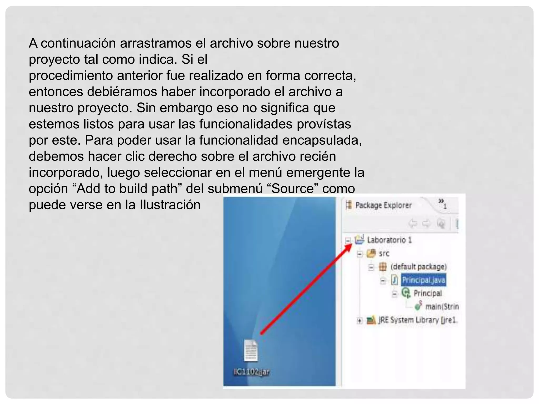 A continuación arrastramos el archivo sobre nuestro
proyecto tal como indica. Si el
procedimiento anterior fue realizado en forma correcta,
entonces debiéramos haber incorporado el archivo a
nuestro proyecto. Sin embargo eso no significa que
estemos listos para usar las funcionalidades provístas
por este. Para poder usar la funcionalidad encapsulada,
debemos hacer clic derecho sobre el archivo recién
incorporado, luego seleccionar en el menú emergente la
opción “Add to build path” del submenú “Source” como
puede verse en la Ilustración
 