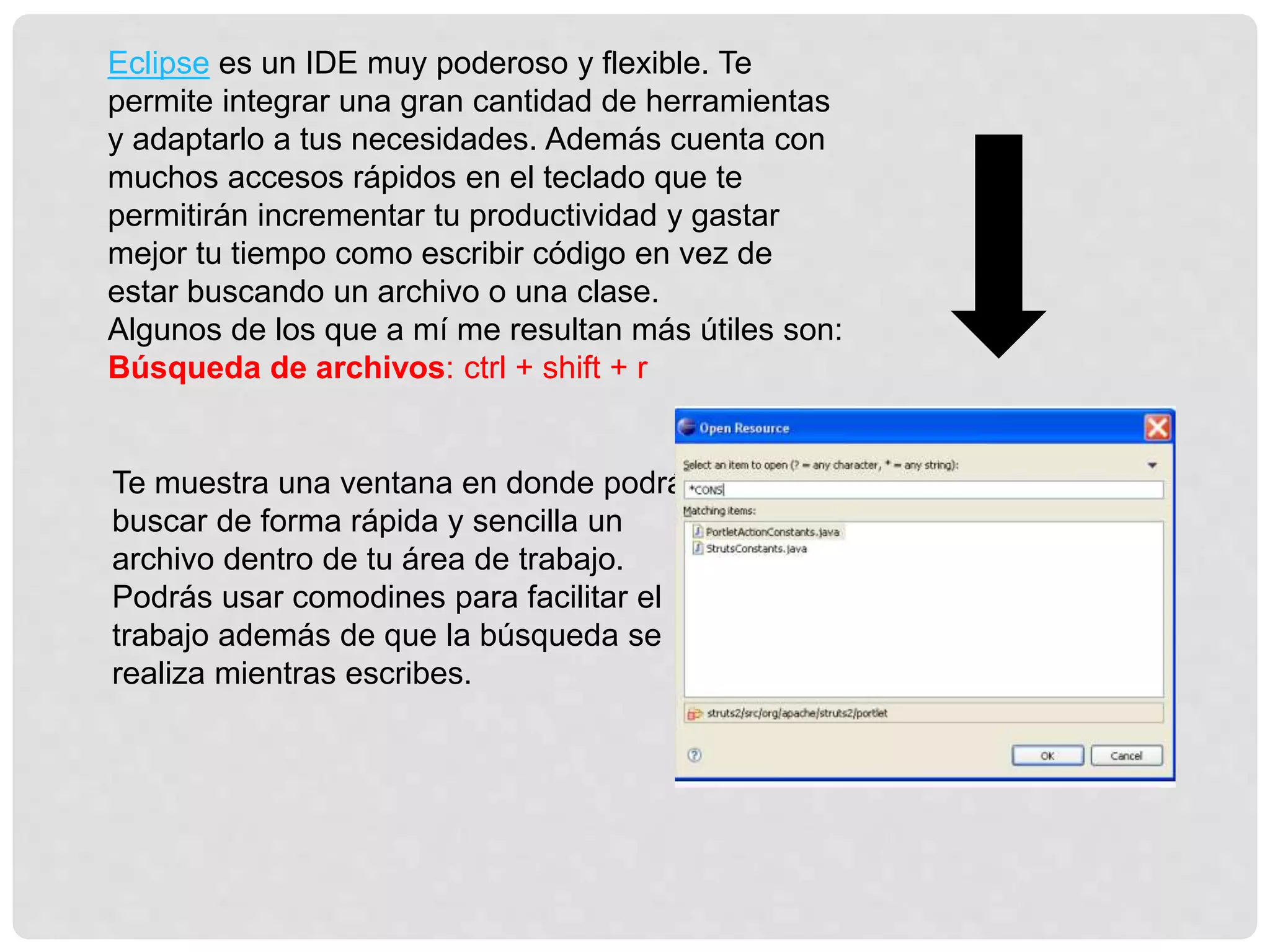 Eclipse es un IDE muy poderoso y flexible. Te
permite integrar una gran cantidad de herramientas
y adaptarlo a tus necesidades. Además cuenta con
muchos accesos rápidos en el teclado que te
permitirán incrementar tu productividad y gastar
mejor tu tiempo como escribir código en vez de
estar buscando un archivo o una clase.
Algunos de los que a mí me resultan más útiles son:
Búsqueda de archivos: ctrl + shift + r
Te muestra una ventana en donde podrás
buscar de forma rápida y sencilla un
archivo dentro de tu área de trabajo.
Podrás usar comodines para facilitar el
trabajo además de que la búsqueda se
realiza mientras escribes.
 