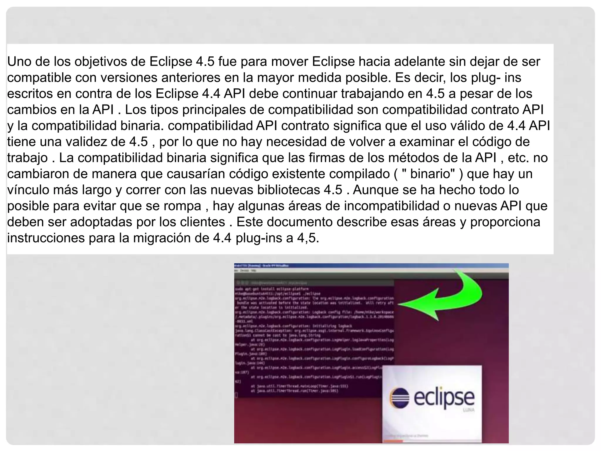 Uno de los objetivos de Eclipse 4.5 fue para mover Eclipse hacia adelante sin dejar de ser
compatible con versiones anteriores en la mayor medida posible. Es decir, los plug- ins
escritos en contra de los Eclipse 4.4 API debe continuar trabajando en 4.5 a pesar de los
cambios en la API . Los tipos principales de compatibilidad son compatibilidad contrato API
y la compatibilidad binaria. compatibilidad API contrato significa que el uso válido de 4.4 API
tiene una validez de 4.5 , por lo que no hay necesidad de volver a examinar el código de
trabajo . La compatibilidad binaria significa que las firmas de los métodos de la API , etc. no
cambiaron de manera que causarían código existente compilado ( " binario" ) que hay un
vínculo más largo y correr con las nuevas bibliotecas 4.5 . Aunque se ha hecho todo lo
posible para evitar que se rompa , hay algunas áreas de incompatibilidad o nuevas API que
deben ser adoptadas por los clientes . Este documento describe esas áreas y proporciona
instrucciones para la migración de 4.4 plug-ins a 4,5.
 