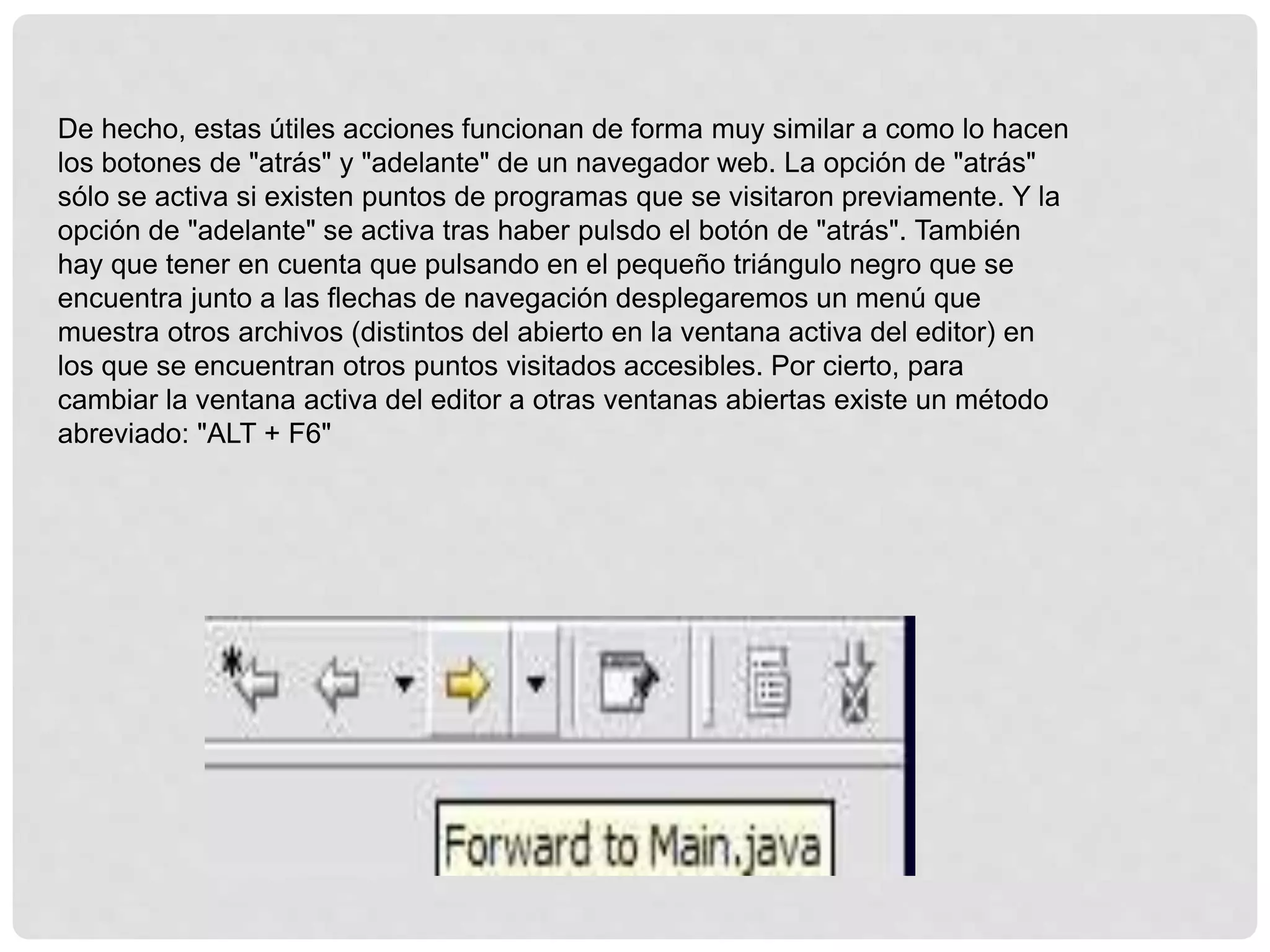 De hecho, estas útiles acciones funcionan de forma muy similar a como lo hacen
los botones de "atrás" y "adelante" de un navegador web. La opción de "atrás"
sólo se activa si existen puntos de programas que se visitaron previamente. Y la
opción de "adelante" se activa tras haber pulsdo el botón de "atrás". También
hay que tener en cuenta que pulsando en el pequeño triángulo negro que se
encuentra junto a las flechas de navegación desplegaremos un menú que
muestra otros archivos (distintos del abierto en la ventana activa del editor) en
los que se encuentran otros puntos visitados accesibles. Por cierto, para
cambiar la ventana activa del editor a otras ventanas abiertas existe un método
abreviado: "ALT + F6"
 