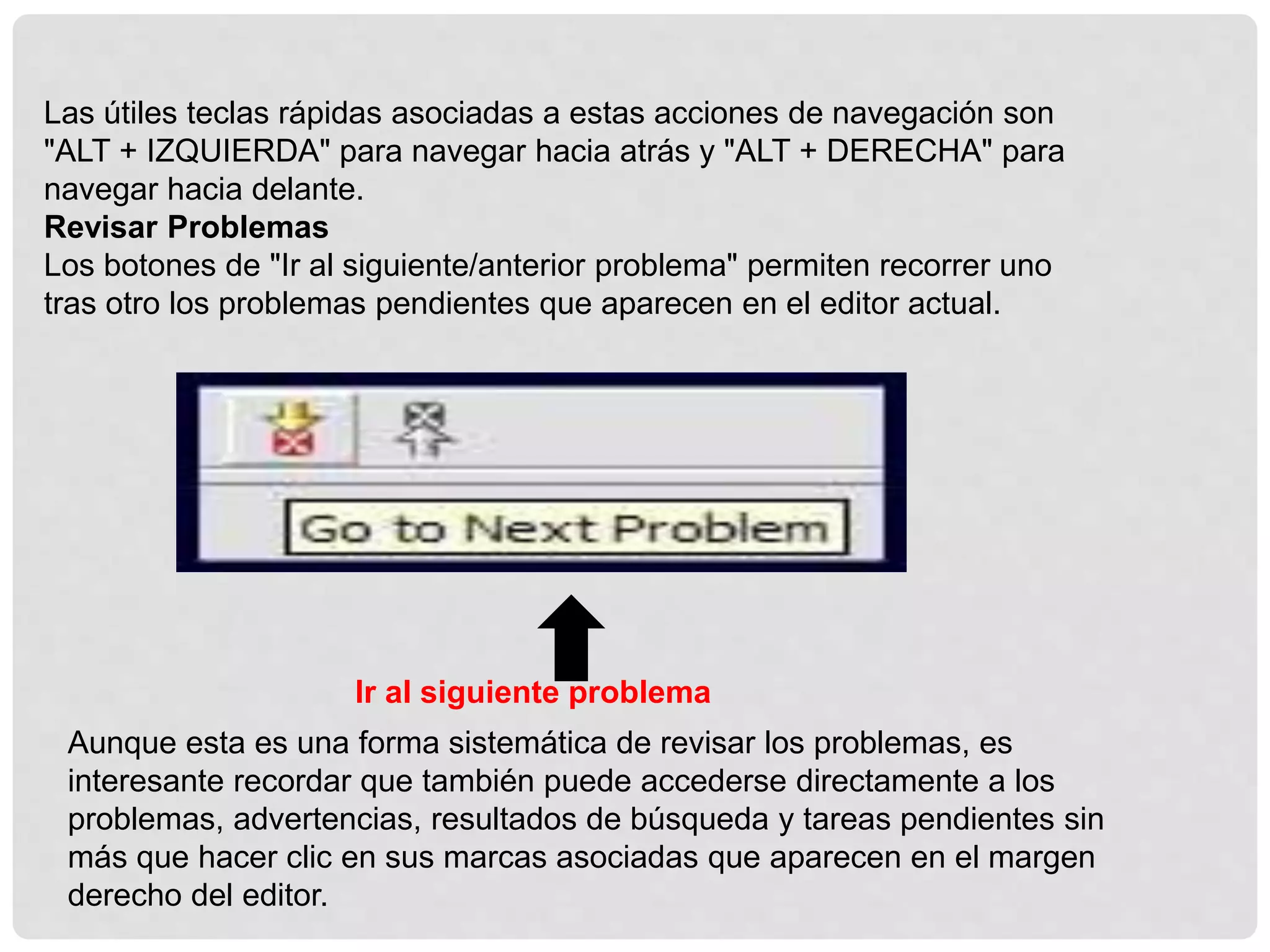 Las útiles teclas rápidas asociadas a estas acciones de navegación son
"ALT + IZQUIERDA" para navegar hacia atrás y "ALT + DERECHA" para
navegar hacia delante.
Revisar Problemas
Los botones de "Ir al siguiente/anterior problema" permiten recorrer uno
tras otro los problemas pendientes que aparecen en el editor actual.
Aunque esta es una forma sistemática de revisar los problemas, es
interesante recordar que también puede accederse directamente a los
problemas, advertencias, resultados de búsqueda y tareas pendientes sin
más que hacer clic en sus marcas asociadas que aparecen en el margen
derecho del editor.
Ir al siguiente problema
 