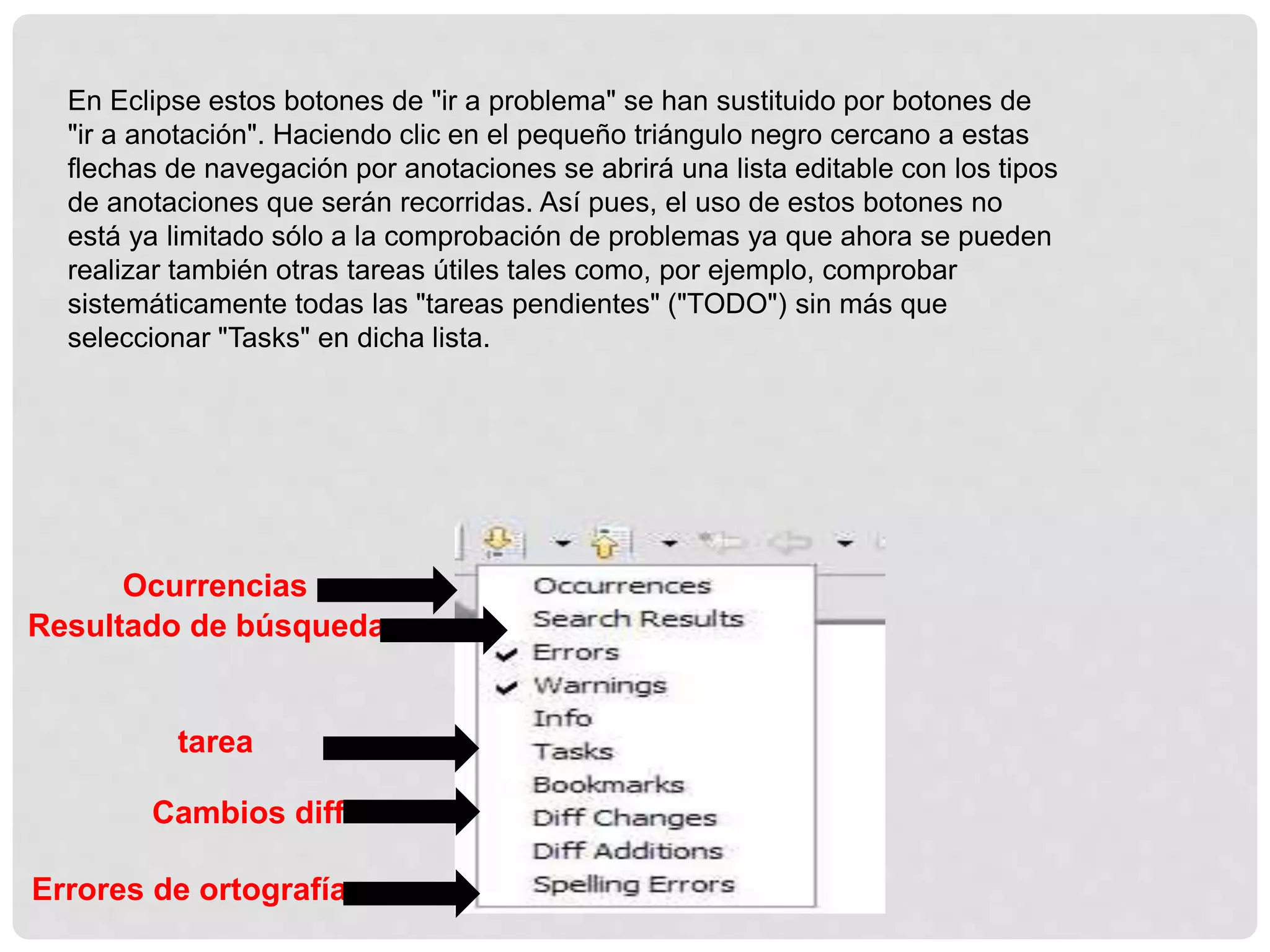 En Eclipse estos botones de "ir a problema" se han sustituido por botones de
"ir a anotación". Haciendo clic en el pequeño triángulo negro cercano a estas
flechas de navegación por anotaciones se abrirá una lista editable con los tipos
de anotaciones que serán recorridas. Así pues, el uso de estos botones no
está ya limitado sólo a la comprobación de problemas ya que ahora se pueden
realizar también otras tareas útiles tales como, por ejemplo, comprobar
sistemáticamente todas las "tareas pendientes" ("TODO") sin más que
seleccionar "Tasks" en dicha lista.
Ocurrencias
Resultado de búsqueda
Errores de ortografía
tarea
Cambios diff
 