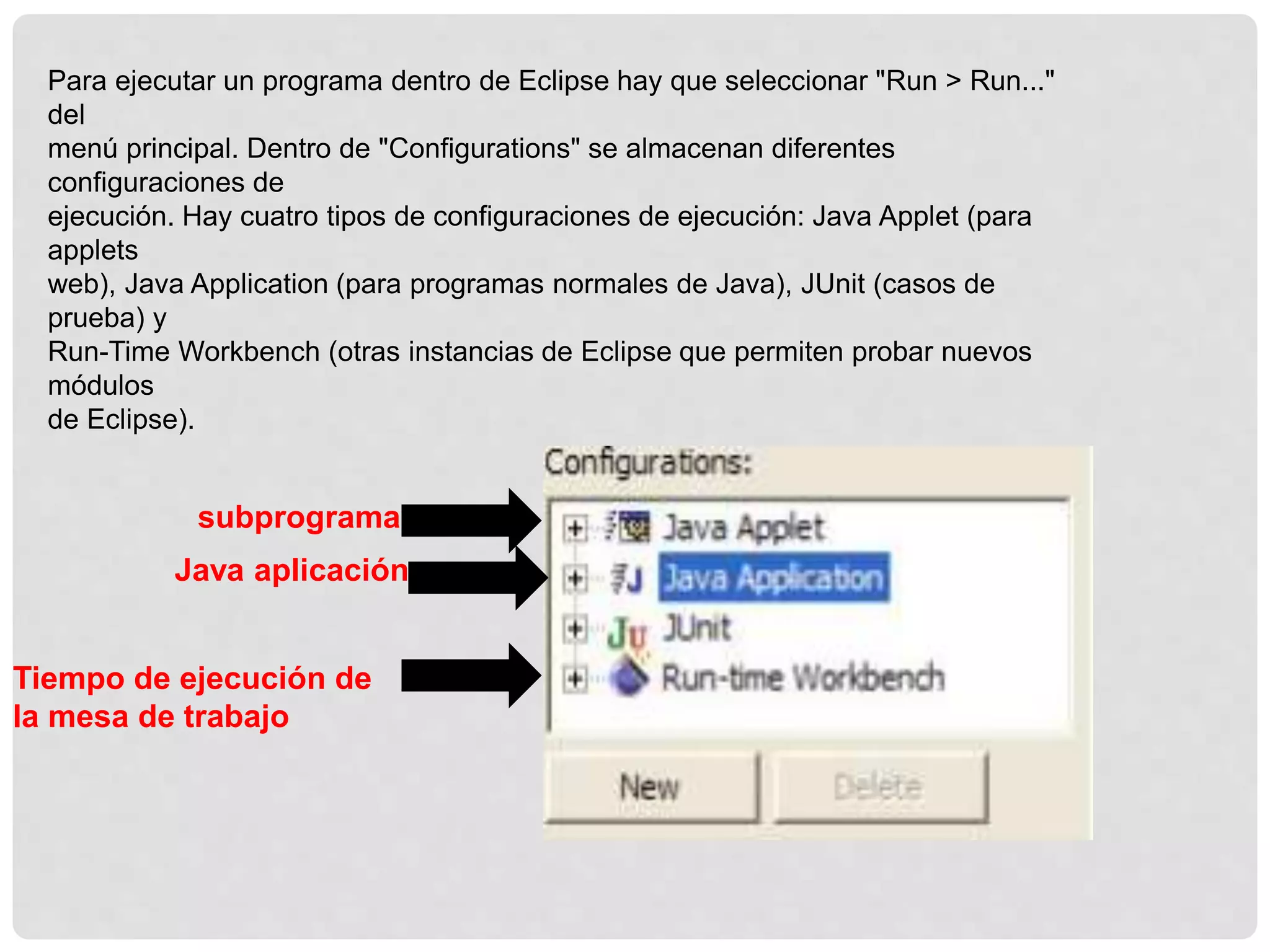 Para ejecutar un programa dentro de Eclipse hay que seleccionar "Run > Run..."
del
menú principal. Dentro de "Configurations" se almacenan diferentes
configuraciones de
ejecución. Hay cuatro tipos de configuraciones de ejecución: Java Applet (para
applets
web), Java Application (para programas normales de Java), JUnit (casos de
prueba) y
Run-Time Workbench (otras instancias de Eclipse que permiten probar nuevos
módulos
de Eclipse).
subprograma
Java aplicación
Tiempo de ejecución de
la mesa de trabajo
 