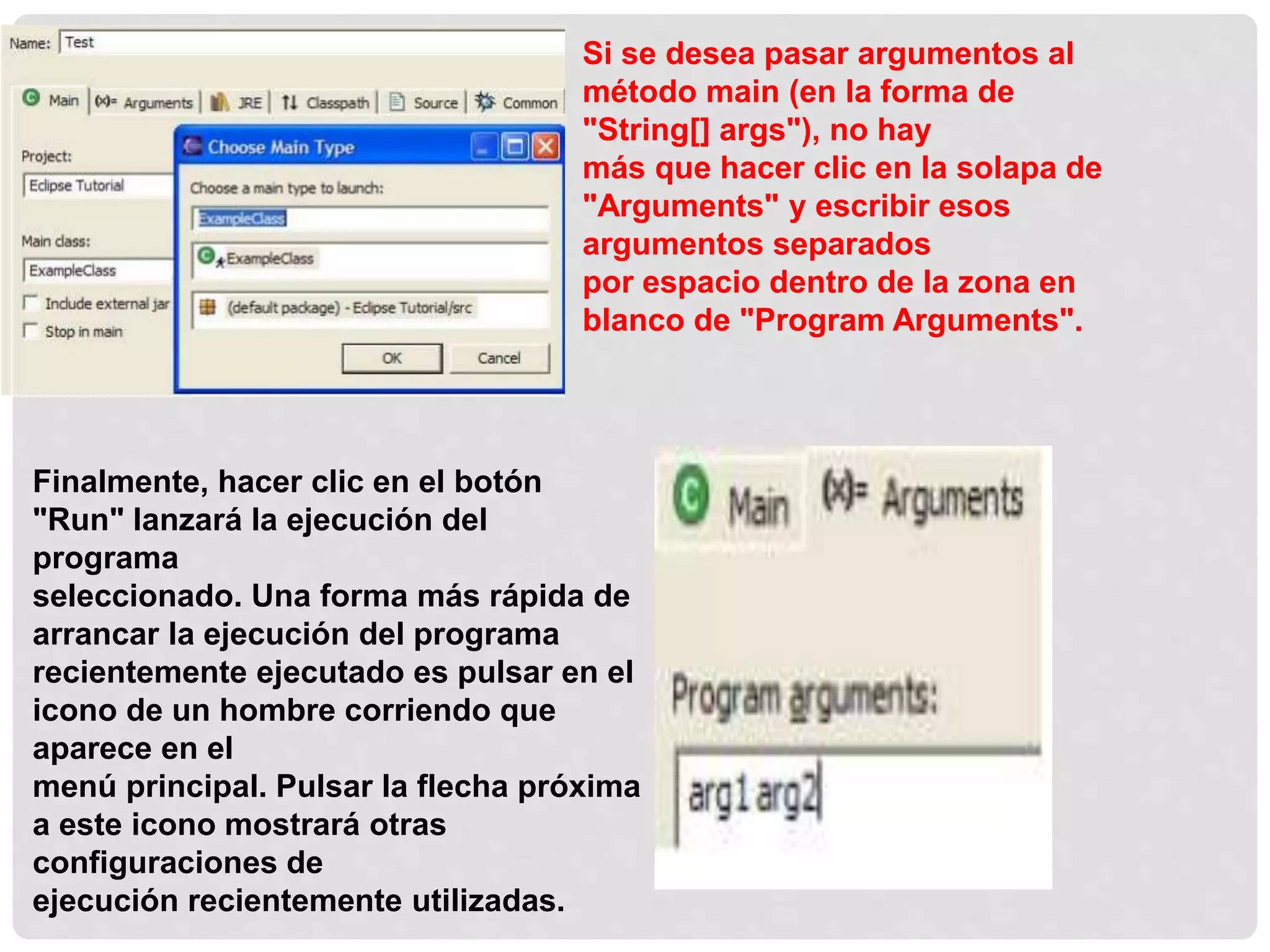 Si se desea pasar argumentos al
método main (en la forma de
"String[] args"), no hay
más que hacer clic en la solapa de
"Arguments" y escribir esos
argumentos separados
por espacio dentro de la zona en
blanco de "Program Arguments".
Finalmente, hacer clic en el botón
"Run" lanzará la ejecución del
programa
seleccionado. Una forma más rápida de
arrancar la ejecución del programa
recientemente ejecutado es pulsar en el
icono de un hombre corriendo que
aparece en el
menú principal. Pulsar la flecha próxima
a este icono mostrará otras
configuraciones de
ejecución recientemente utilizadas.
 