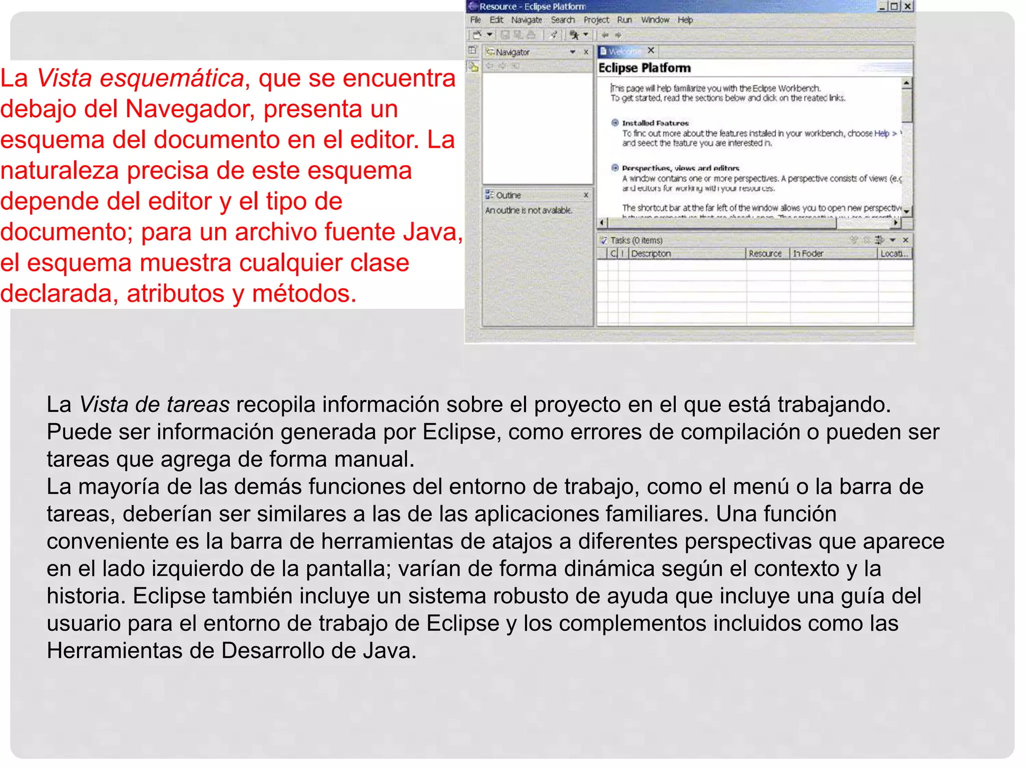 La Vista esquemática, que se encuentra
debajo del Navegador, presenta un
esquema del documento en el editor. La
naturaleza precisa de este esquema
depende del editor y el tipo de
documento; para un archivo fuente Java,
el esquema muestra cualquier clase
declarada, atributos y métodos.
La Vista de tareas recopila información sobre el proyecto en el que está trabajando.
Puede ser información generada por Eclipse, como errores de compilación o pueden ser
tareas que agrega de forma manual.
La mayoría de las demás funciones del entorno de trabajo, como el menú o la barra de
tareas, deberían ser similares a las de las aplicaciones familiares. Una función
conveniente es la barra de herramientas de atajos a diferentes perspectivas que aparece
en el lado izquierdo de la pantalla; varían de forma dinámica según el contexto y la
historia. Eclipse también incluye un sistema robusto de ayuda que incluye una guía del
usuario para el entorno de trabajo de Eclipse y los complementos incluidos como las
Herramientas de Desarrollo de Java.
 