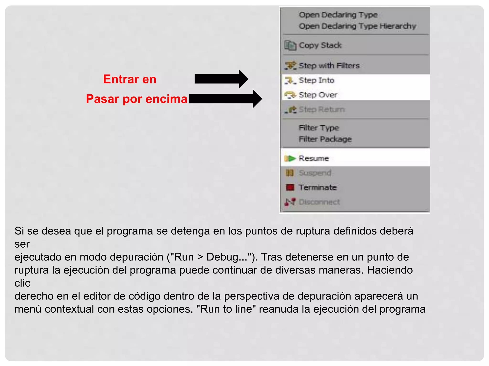 Si se desea que el programa se detenga en los puntos de ruptura definidos deberá
ser
ejecutado en modo depuración ("Run > Debug..."). Tras detenerse en un punto de
ruptura la ejecución del programa puede continuar de diversas maneras. Haciendo
clic
derecho en el editor de código dentro de la perspectiva de depuración aparecerá un
menú contextual con estas opciones. "Run to line" reanuda la ejecución del programa
Entrar en
Pasar por encima
 
