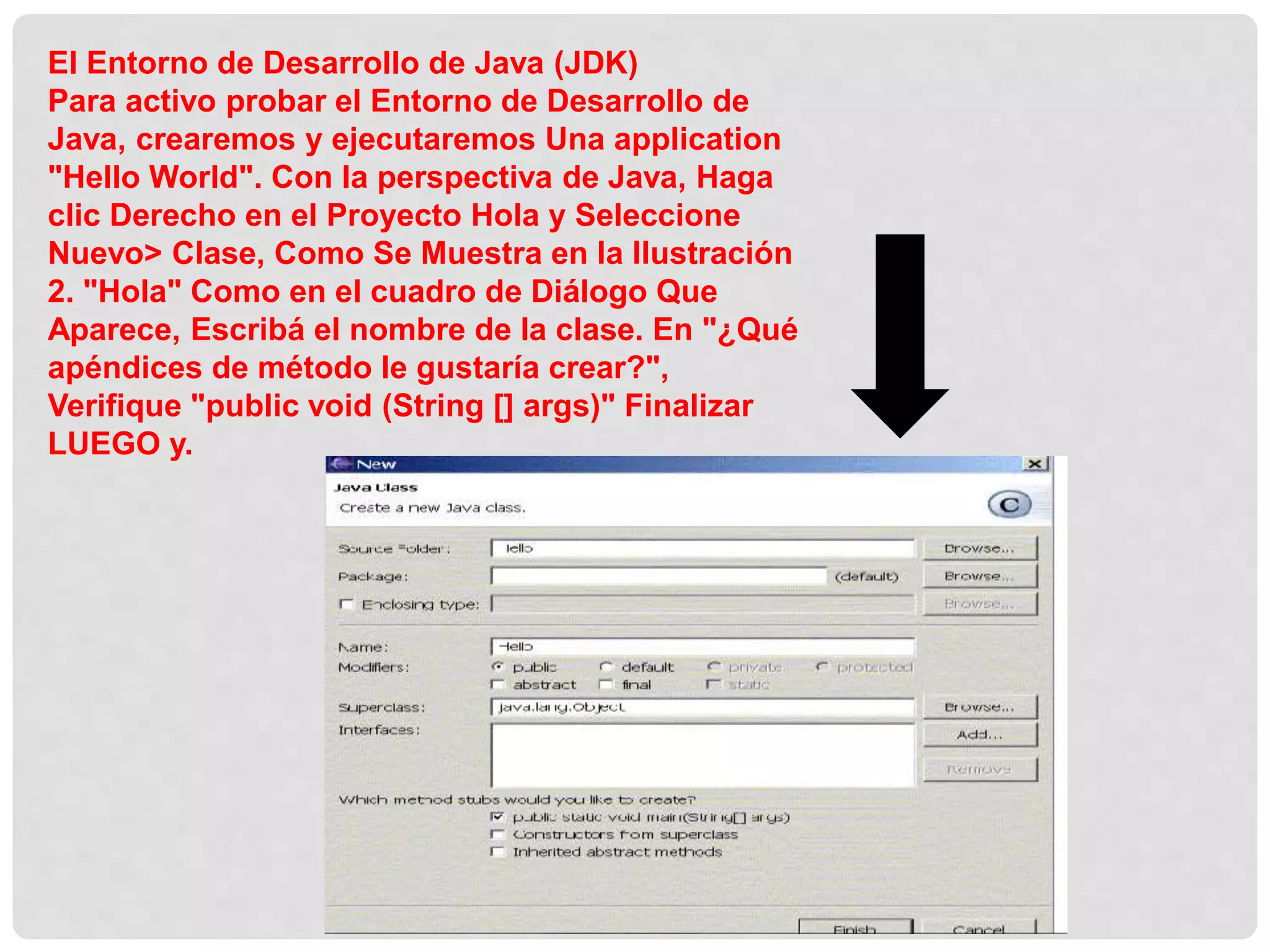 El Entorno de Desarrollo de Java (JDK)
Para activo probar el Entorno de Desarrollo de
Java, crearemos y ejecutaremos Una application
"Hello World". Con la perspectiva de Java, Haga
clic Derecho en el Proyecto Hola y Seleccione
Nuevo> Clase, Como Se Muestra en la Ilustración
2. "Hola" Como en el cuadro de Diálogo Que
Aparece, Escribá el nombre de la clase. En "¿Qué
apéndices de método le gustaría crear?",
Verifique "public void (String [] args)" Finalizar
LUEGO y.
 