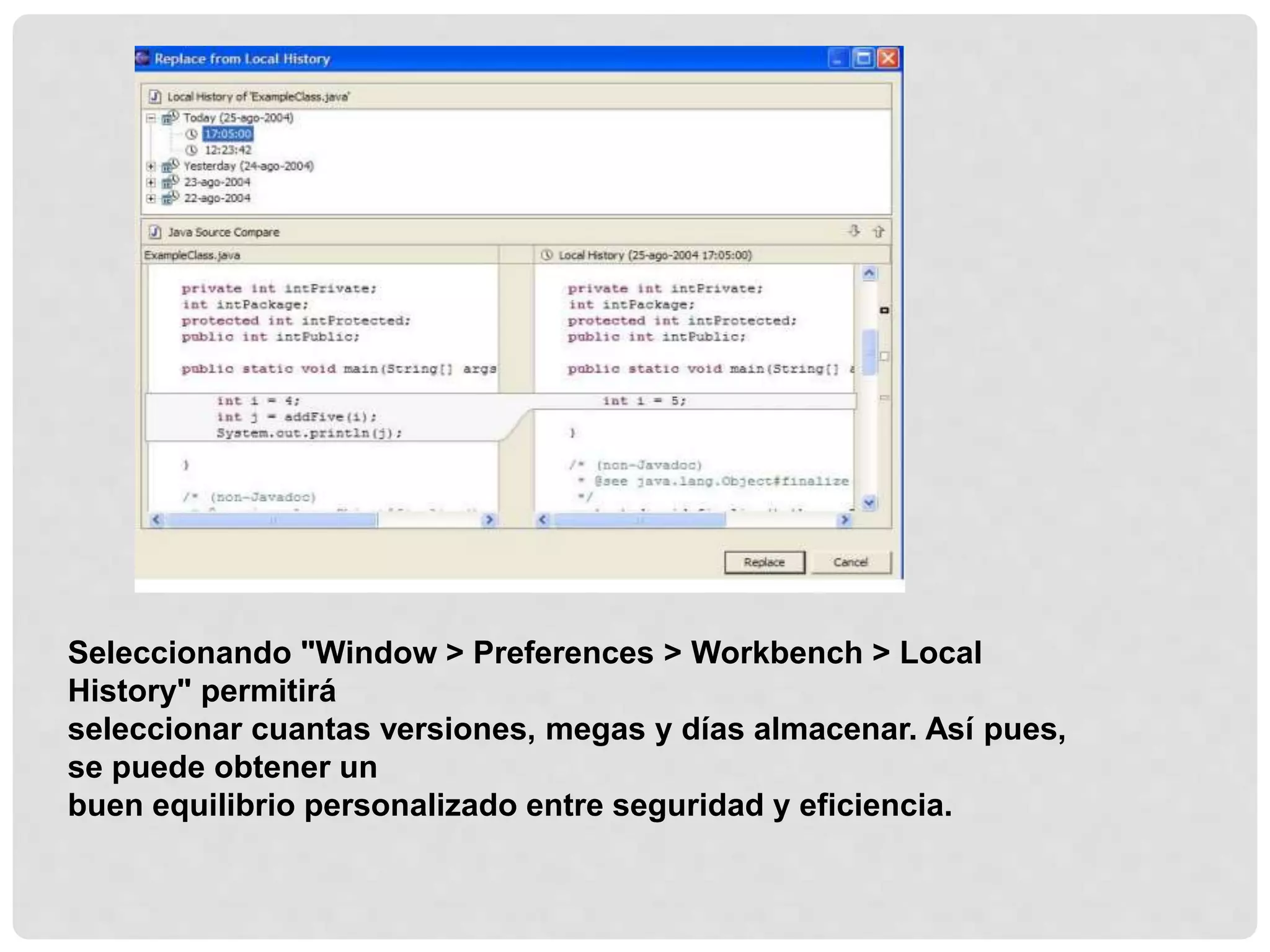 Seleccionando "Window > Preferences > Workbench > Local
History" permitirá
seleccionar cuantas versiones, megas y días almacenar. Así pues,
se puede obtener un
buen equilibrio personalizado entre seguridad y eficiencia.
 