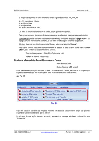 MANUAL DE USUARIO DIREDCAD 2014 
El código que se genera en forma automática tiene la siguiente secuencia: NF_Vl/Vf_Pot 
N 1,3 (monofásico, trifásico) 
Vl: Voltaje de Línea 
Vf: Voltaje de fase 
Pot: Potencia Nominal del Trafo. 
Los datos se editan directamente en las celdas, según aparece en la pantalla. 
Para agregar un nuevo elemento o eliminar uno existente se debe seguir los siguientes procedimientos: 
-Agregar Nuevo: Hacer clic con el botón derecho del Mouse y seleccionar la opción “Agregar Nuevo”. Se 
agrega un nuevo elemento en la última fila, el cual debe ser editado para completar la operación. 
-Eliminar: Hacer clic con el botón derecho del Mouse y seleccionar la opción “Eliminar”. 
Para que los cambios efectuados sean almacenados en la bases de datos se debe usar el botón Grabar 
y Salir, caso contrario se perderán todos los cambios. 
Ruta donde se guardan: …/Dired2014/Equipments/ *.dat 
Nombre de archivo: TrafosMT.dat 
3.6 Adicionar a Base de Datos General, Elementos de un Proyecto 
Menú: Base de Datos 
Opción: Adicionar a BD general. 
Estas opciones se aplican para recuperar y copiar a la Base de Datos General, los datos de un proyecto que 
haya sido desarrollado por otro usuario y esos datos no existan en nuestra Base de Datos. 
(Ver Fig. 3,6) 
Fig. 3,6 
Copia los Datos de las tablas del Proyecto Particular a la Base de Datos General. Según las opciones 
disponibles que se muestran en el grafico anterior. 
En el caso de que algún elemento se repita, aparecerá un mensaje solicitando confirmación para 
“Sobrescribir”. 
ABS INGENIEROS SAC www.absingenieros.com Telf. (51-1) 2257556 2266651 15 
 