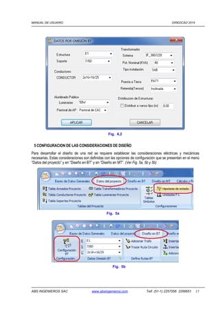 MANUAL DE USUARIO DIREDCAD 2014 
Fig. 4,2 
5 CONFIGURACION DE LAS CONSIDERACIONES DE DISEÑO 
Para desarrollar el diseño de una red se requiere establecer las consideraciones eléctricas y mecánicas 
necesarias. Estas consideraciones son definidas con las opciones de configuración que se presentan en el menú 
“Datos del proyecto” y en “Diseño en BT” y en “Diseño en MT”. (Ver Fig. 5a, 5b y 5b) 
Fig. 5a 
Fig. 5b 
ABS INGENIEROS SAC www.absingenieros.com Telf. (51-1) 2257556 2266651 17 
 