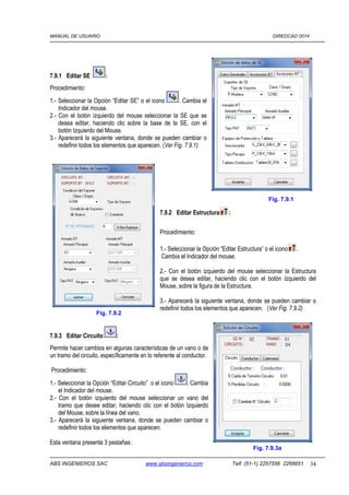 MANUAL DE USUARIO DIREDCAD 2014 
7.9.1 Editar SE : 
Procedimiento: 
1.- Seleccionar la Opción “Editar SE” o el icono . Cambia el 
Indicador del mouse. 
2.- Con el botón izquierdo del mouse seleccionar la SE que se 
desea editar, haciendo clic sobre la base de la SE, con el 
botón Izquierdo del Mouse. 
3.- Aparecerá la siguiente ventana, donde se pueden cambiar o 
redefinir todos los elementos que aparecen. (Ver Fig. 7.9.1) 
7.9.2 Editar Estructura : 
Procedimiento: 
Fig. 7.9.1 
1.- Seleccionar la Opción “Editar Estructura” o el icono . 
Cambia el Indicador del mouse. 
2.- Con el botón izquierdo del mouse seleccionar la Estructura 
que se desea editar, haciendo clic con el botón Izquierdo del 
Mouse, sobre la figura de la Estructura. 
3.- Aparecerá la siguiente ventana, donde se pueden cambiar o 
redefinir todos los elementos que aparecen. (Ver Fig. 7.9.2) 
Fig. 7.9.2 
7.9.3 Editar Circuito : 
Permite hacer cambios en algunas características de un vano o de 
un tramo del circuito, específicamente en lo referente al conductor. 
Procedimiento: 
1.- Seleccionar la Opción “Editar Circuito” o el icono . Cambia 
el Indicador del mouse. 
2.- Con el botón izquierdo del mouse seleccionar un vano del 
tramo que desee editar, haciendo clic con el botón Izquierdo 
del Mouse, sobre la línea del vano. 
3.- Aparecerá la siguiente ventana, donde se pueden cambiar o 
redefinir todos los elementos que aparecen. 
Esta ventana presenta 3 pestañas: 
Fig. 7.9.3a 
ABS INGENIEROS SAC www.absingenieros.com Telf. (51-1) 2257556 2266651 34 
 