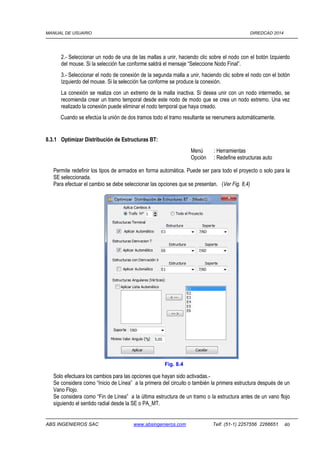 MANUAL DE USUARIO DIREDCAD 2014 
2.- Seleccionar un nodo de una de las mallas a unir, haciendo clic sobre el nodo con el botón Izquierdo 
del mouse. Si la selección fue conforme saldrá el mensaje “Seleccione Nodo Final”. 
3.- Seleccionar el nodo de conexión de la segunda malla a unir, haciendo clic sobre el nodo con el botón 
Izquierdo del mouse. Si la selección fue conforme se produce la conexión. 
La conexión se realiza con un extremo de la malla inactiva. Si desea unir con un nodo intermedio, se 
recomienda crear un tramo temporal desde este nodo de modo que se crea un nodo extremo. Una vez 
realizado la conexión puede eliminar el nodo temporal que haya creado. 
Cuando se efectúa la unión de dos tramos todo el tramo resultante se reenumera automáticamente. 
8.3.1 Optimizar Distribución de Estructuras BT: 
Menú : Herramientas 
Opción : Redefine estructuras auto 
Permite redefinir los tipos de armados en forma automática. Puede ser para todo el proyecto o solo para la 
SE seleccionada. 
Para efectuar el cambio se debe seleccionar las opciones que se presentan. (Ver Fig. 8,4) 
Fig. 8.4 
Solo efectuara los cambios para las opciones que hayan sido activadas.- 
Se considera como “Inicio de Línea” a la primera del circuito o también la primera estructura después de un 
Vano Flojo. 
Se considera como “Fin de Línea” a la última estructura de un tramo o la estructura antes de un vano flojo 
siguiendo el sentido radial desde la SE o PA_MT. 
ABS INGENIEROS SAC www.absingenieros.com Telf. (51-1) 2257556 2266651 40 
 