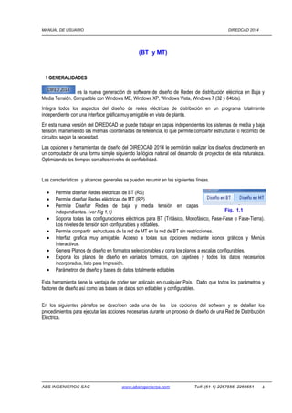 MANUAL DE USUARIO DIREDCAD 2014 
(BT y MT) 
1 GENERALIDADES 
es la nueva generación de software de diseño de Redes de distribución eléctrica en Baja y 
Media Tensión. Compatible con Windows ME, Windows XP, Windows Vista, Windows 7 (32 y 64bits). 
Integra todos los aspectos del diseño de redes eléctricas de distribución en un programa totalmente 
independiente con una interface gráfica muy amigable en vista de planta. 
En esta nueva versión del DIREDCAD se puede trabajar en capas independientes los sistemas de media y baja 
tensión, manteniendo las mismas coordenadas de referencia, lo que permite compartir estructuras o recorrido de 
circuitos según la necesidad. 
Las opciones y herramientas de diseño del DIREDCAD 2014 le permitirán realizar los diseños directamente en 
un computador de una forma simple siguiendo la lógica natural del desarrollo de proyectos de esta naturaleza. 
Optimizando los tiempos con altos niveles de confiabilidad. 
Las características y alcances generales se pueden resumir en las siguientes líneas. 
· Permite diseñar Redes eléctricas de BT (RS) 
· Permite diseñar Redes eléctricas de MT (RP) 
· Permite Diseñar Redes de baja y media tensión en capas 
independientes. (ver Fig 1,1) 
Fig. 1,1 
· Soporta todas las configuraciones eléctricas para BT (Trifásico, Monofásico, Fase-Fase o Fase-Tierra). 
Los niveles de tensión son configurables y editables. 
· Permite compartir estructuras de la red de MT en la red de BT sin restricciones. 
· Interfaz grafica muy amigable. Acceso a todas sus opciones mediante iconos gráficos y Menús 
Interactivos. 
· Genera Planos de diseño en formatos seleccionables y corta los planos a escalas configurables. 
· Exporta los planos de diseño en variados formatos, con cajetines y todos los datos necesarios 
incorporados, listo para Impresión. 
· Parámetros de diseño y bases de datos totalmente editables 
Esta herramienta tiene la ventaja de poder ser aplicado en cualquier País. Dado que todos los parámetros y 
factores de diseño así como las bases de datos son editables y configurables. 
En los siguientes párrafos se describen cada una de las los opciones del software y se detallan los 
procedimientos para ejecutar las acciones necesarias durante un proceso de diseño de una Red de Distribución 
Eléctrica. 
ABS INGENIEROS SAC www.absingenieros.com Telf. (51-1) 2257556 2266651 4 
 