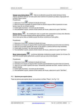 MANUAL DE USUARIO DIREDCAD 2014 
Agregar nueva lámina (plano) . Esta es una alternativa que permite insertar láminas en forma 
manual, una lámina cada vez. Con esto puede ubicar la lámina en la posición que desee y luego ajustar con 
la Opción “Mover Lamina”. 
Procedimiento: 
1.- Seleccione el ícono . Cambiará el indicador del mouse. 
2.- Mover el mouse en la pantalla a la posición donde se ubicará la esquina inferior izquierda de la nueva 
lamina y hacer clic con el botón izquierdo. 
3.- Puede repetir el proceso 2, las veces que sea necesario. 
4.- Para deshabilitar la opción, presione el botón derecho del mouse y seleccione la opción “Salir Menú 
Eliminar lámina . De la distribución inicial, se puede tener superposición de áreas entre diferentes 
láminas, por lo que resulta necesario eliminar algunas láminas y reubicar otras. 
Con el icono que se indica, se habilita la opción de eliminar una lámina en forma gráfica. 
Procedimiento: 
1.- Seleccione el ícono . Cambiará el indicador del mouse. 
2.- Acercarse con el mouse a la esquina inferior izquierda (aproximadamente al pie del número de la lámina). 
3.- Hacer clic con el botón izquierdo del mouse, en esa posición o cuando la lámina se haya sombreado. 
4.- Puede repetir el proceso 3, las veces que sea necesario. 
5.- Para deshabilitar la opción, presione el botón derecho del mouse y seleccione la opción “Salir Menú” 
Mover Lámina (arrastra) . Las láminas distribuidas inicialmente se pueden reubicar con el mouse. De 
esta forma se puede ajustar gráficamente su posición para que cubra el área deseada. 
Procedimiento: 
1.- Seleccione el ícono . Cambiará el indicador del mouse. 
2.- Acercarse con el mouse a la esquina inferior izquierda (aproximadamente al pie del número de la lámina). 
3.- Hacer clic con el botón izquierdo del mouse, manteniendo presionado ese botón, arrastrar la lámina a la 
posición deseada. 
4.- Puede repetir el proceso 3, las veces que sea necesario. 
5.- Para deshabilitar la opción, presione el botón derecho del mouse y seleccione la opción “Salir Menú” 
11.3 Opciones para exportar planos. 
Todas las opciones para exportar planos se encuentran en el Menú “Planos”. (Ver Fig. 11,3) 
Fig. 11,3 
ABS INGENIEROS SAC www.absingenieros.com Telf. (51-1) 2257556 2266651 51 
 