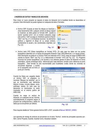 MANUAL DE USUARIO DIREDCAD 2014 
2 INGRESO DE DATOS Y MANEJO DE ARCHIVOS 
Para iniciar un nuevo proyecto se requiere el plano de lotización de la localidad donde se desarrollara el 
proyecto. Esta información se puede ingresar en cualquiera de estos 2 formatos: 
· Archivo DXF (Cuando se tiene los dibujos en AutoCad u 
otras herramienta CAD, cualquier versión) el dibujo original 
en AutoCad, se debe grabar en formato DXF, usando la 
opción “guardar como”, con un nombre cualquiera, luego 
este archivo *.DXF se carga al DiredCad usando la Opción 
“Abrir” (ver Fig. 2,1). El DiredCad reconoce los elementos 
gráficos y regenera el dibujo en su propia ventana, 
manteniendo la escala y las coordenadas originales (ver 
Fig. 2,2). 
Fig. 2,1 
· Archivo texto XYZ (Datos topográficos en formato XYZ).- En este caso los datos son los puntos 
topográficos obtenidos con un equipo de topografía (Estación Total, GPS Diferencial, o un equipo similar). 
Esta información se graba en un archivo Texto con extensión XYZ (*.XYZ), luego se carga al DIRED-CAD 
usando la Opción “Abrir” (ver Fig. 2,1) y seleccionado el formato *.XYZ (ver Fig. 2,2) EL Programa 
reconoce los puntos topográficos y de acuerdo a sus atributos genera el plano de lotización en forma 
automática, usando simbología típica referencial para cada elemento, tomado como referencia el punto 
topográfico. Este formato es solo recomendable para localidades rurales donde las viviendas se 
encuentran dispersas y cuando 
en la topografía solo se toma un 
punto por vivienda. 
Cuando los Datos son cargados desde 
un Archivo DXF, el programa no 
reconoce “Bloques de AutoCad”, por lo 
que se recomienda usar elementos 
básicos (Líneas, círculos elipses, arcos, 
polilíneas, textos). En todo caso los 
elementos no reconocidos no serán 
mostrados en el entorno grafico del 
DIRE-CAD. 
Cuando se carga un archivo de 
lotización, en cualquiera de las 2 formas, 
automáticamente el programa asigna al 
proyecto las configuraciones y tablas de 
datos que se encuentran por defecto. 
Fig. 2,2 
Para mayores detalle de “Cómo generar Archivo DXF o XYZ”, consulte el Manual MDC001_DIRED. 
Las opciones de manejo de archivos se encuentran en el menú “Archivo”, donde las principales opciones son: 
Abrir, Cerrar Proyecto, Guardar, Guardar Como, Actualizar Catastro 
ABS INGENIEROS SAC www.absingenieros.com Telf. (51-1) 2257556 2266651 5 
 